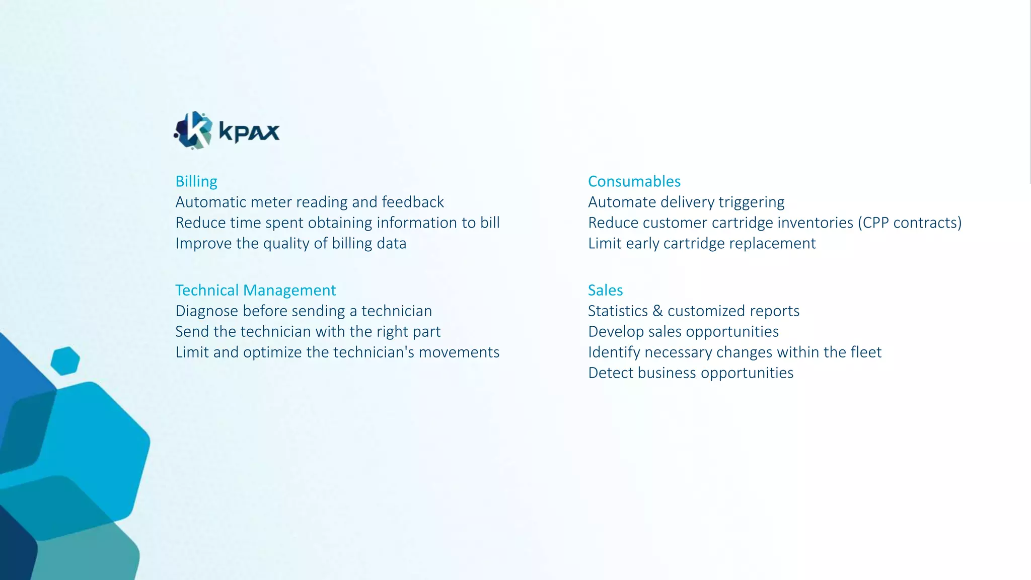 Technical Management
Diagnose before sending a technician
Send the technician with the right part
Limit and optimize the technician's movements
Consumables
Automate delivery triggering
Reduce customer cartridge inventories (CPP contracts)
Limit early cartridge replacement
Billing
Automatic meter reading and feedback
Reduce time spent obtaining information to bill
Improve the quality of billing data
Sales
Statistics & customized reports
Develop sales opportunities
Identify necessary changes within the fleet
Detect business opportunities
 