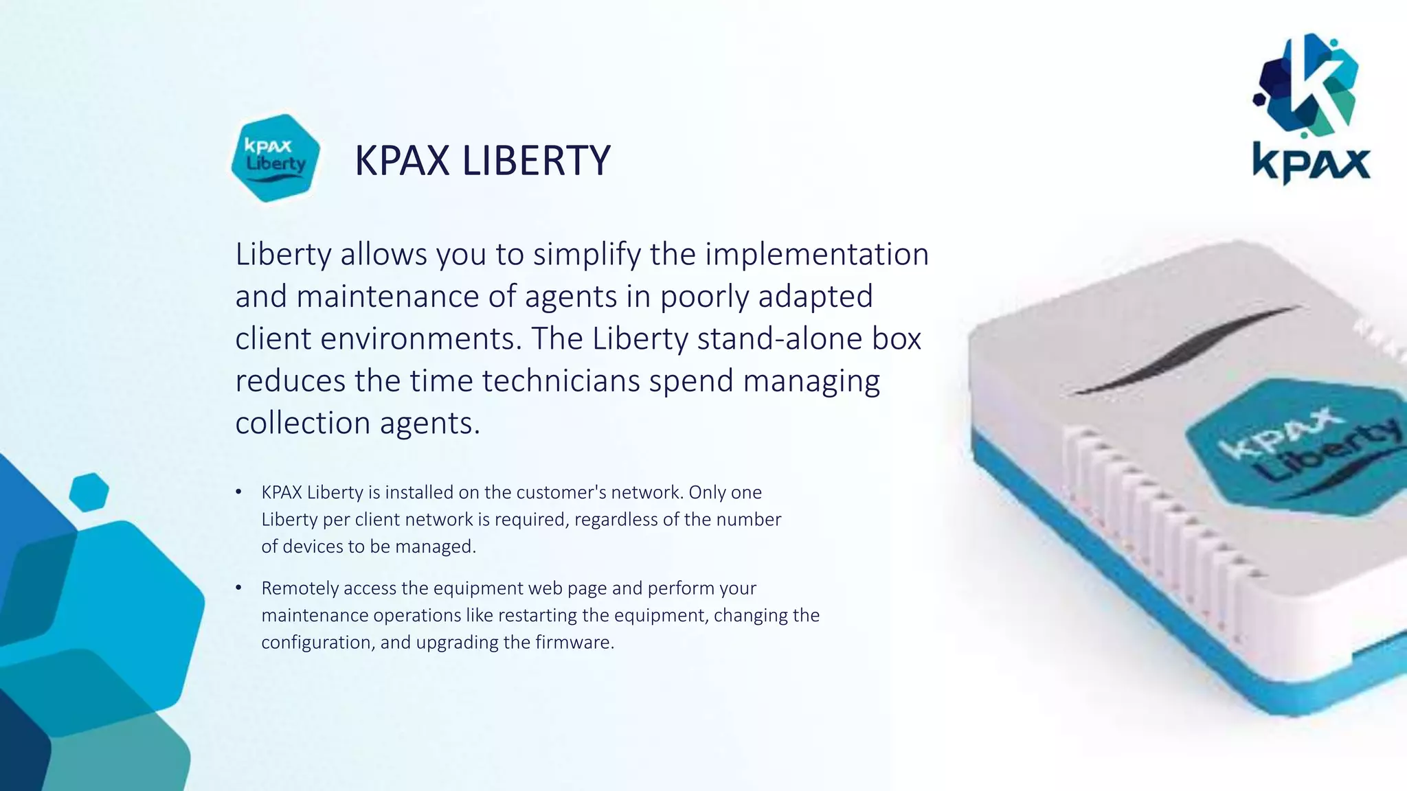 KPAX LIBERTY
Liberty allows you to simplify the implementation
and maintenance of agents in poorly adapted
client environments. The Liberty stand-alone box
reduces the time technicians spend managing
collection agents.
• KPAX Liberty is installed on the customer's network. Only one
Liberty per client network is required, regardless of the number
of devices to be managed.
• Remotely access the equipment web page and perform your
maintenance operations like restarting the equipment, changing the
configuration, and upgrading the firmware.
 