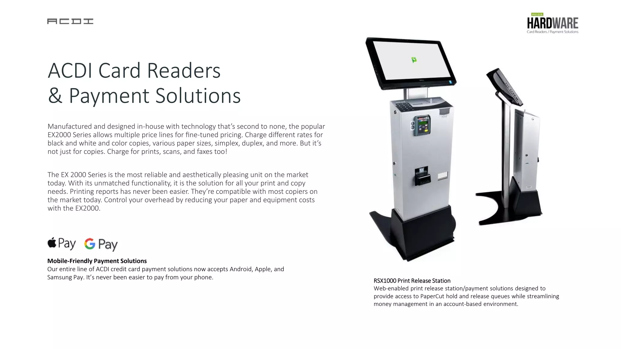ACDI Card Readers
& Payment Solutions
Manufactured and designed in-house with technology that’s second to none, the popular
EX2000 Series allows multiple price lines for ﬁne-tuned pricing. Charge different rates for
black and white and color copies, various paper sizes, simplex, duplex, and more. But it’s
not just for copies. Charge for prints, scans, and faxes too!
The EX 2000 Series is the most reliable and aesthetically pleasing unit on the market
today. With its unmatched functionality, it is the solution for all your print and copy
needs. Printing reports has never been easier. They’re compatible with most copiers on
the market today. Control your overhead by reducing your paper and equipment costs
with the EX2000.
RSX1000 Print Release Station
Web-enabled print release station/payment solutions designed to
provide access to PaperCut hold and release queues while streamlining
money management in an account-based environment.
Mobile-Friendly Payment Solutions
Our entire line of ACDI credit card payment solutions now accepts Android, Apple, and
Samsung Pay. It’s never been easier to pay from your phone.
 