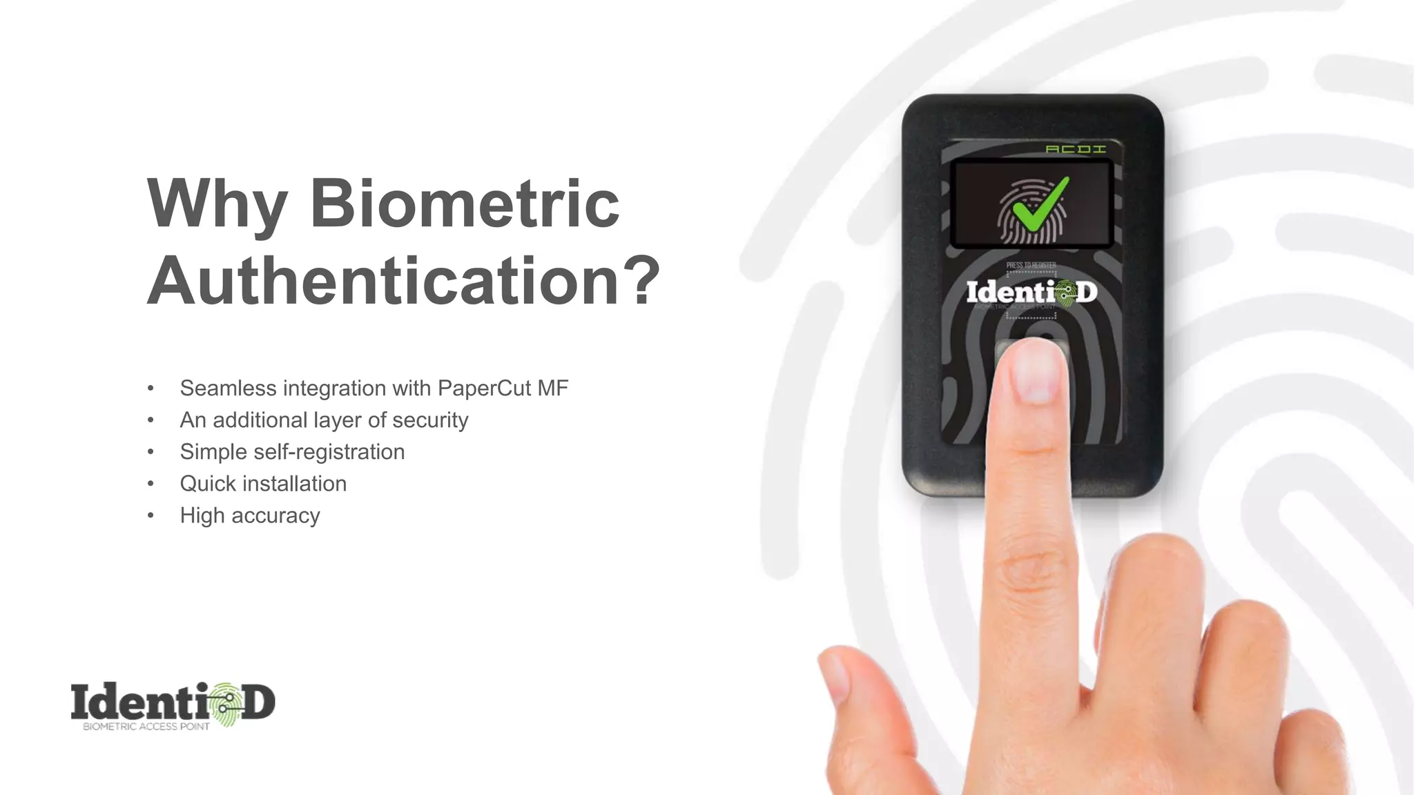 Why Biometric
Authentication?
• Seamless integration with PaperCut MF
• An additional layer of security
• Simple self-registration
• Quick installation
• High accuracy
 