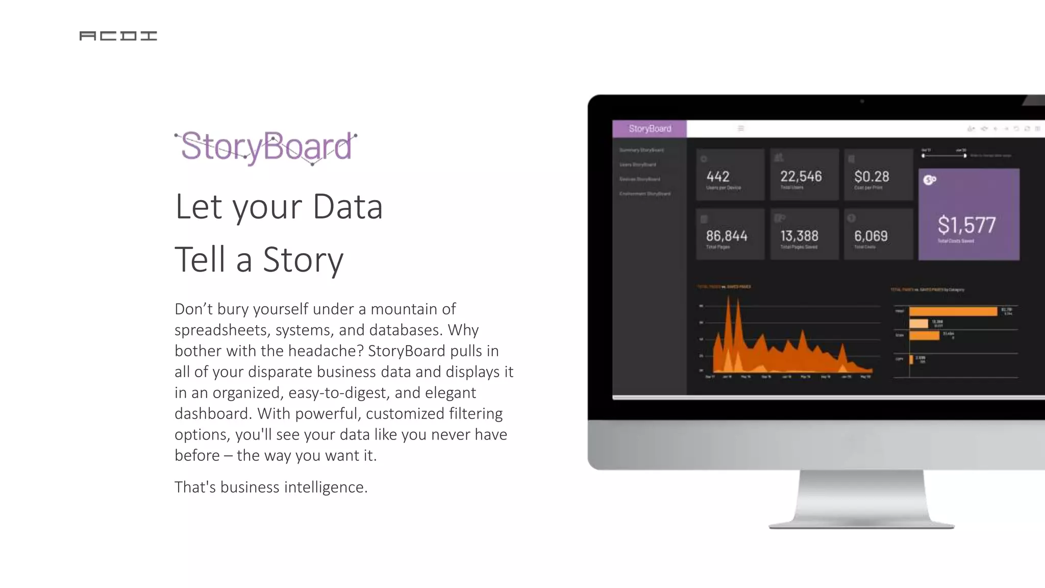 Let your Data
Tell a Story
Don’t bury yourself under a mountain of
spreadsheets, systems, and databases. Why
bother with the headache? StoryBoard pulls in
all of your disparate business data and displays it
in an organized, easy-to-digest, and elegant
dashboard. With powerful, customized filtering
options, you'll see your data like you never have
before – the way you want it.
That's business intelligence.
 