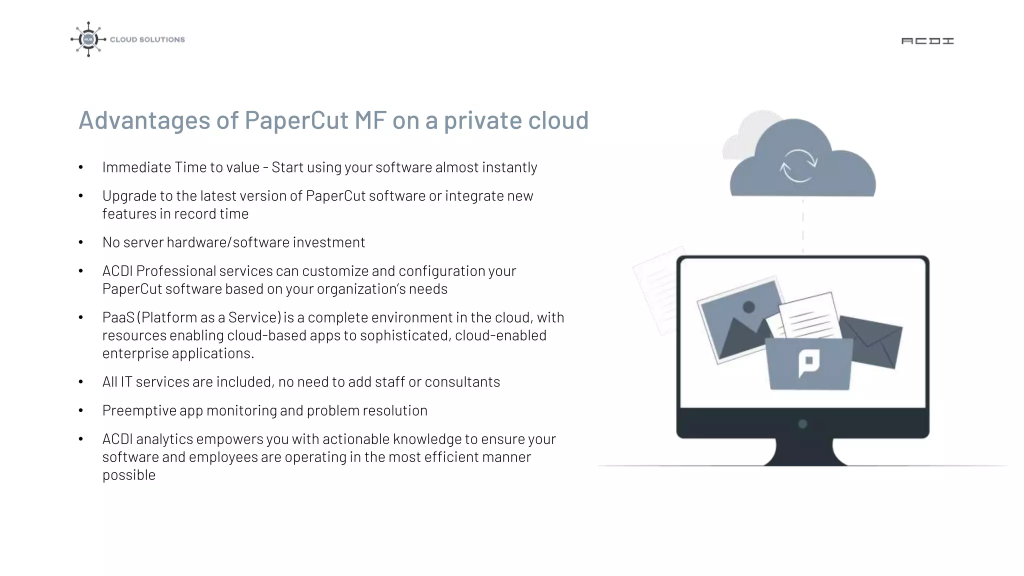 Advantages of PaperCut MF on a private cloud
• Immediate Time to value - Start using your software almost instantly
• Upgrade to the latest version of PaperCut software or integrate new
features in record time
• No server hardware/software investment
• ACDI Professional services can customize and configuration your
PaperCut software based on your organization’s needs
• PaaS (Platform as a Service) is a complete environment in the cloud, with
resources enabling cloud-based apps to sophisticated, cloud-enabled
enterprise applications.
• All IT services are included, no need to add staff or consultants
• Preemptive app monitoring and problem resolution
• ACDI analytics empowers you with actionable knowledge to ensure your
software and employees are operating in the most efficient manner
possible
 