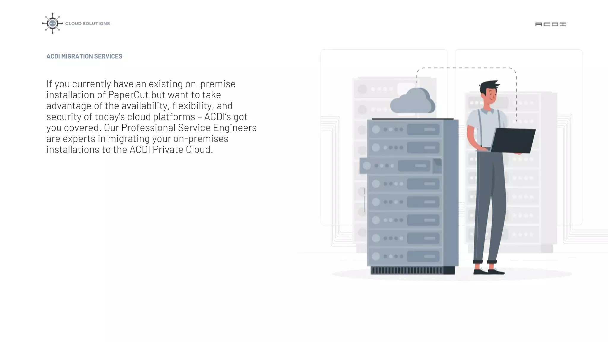 If you currently have an existing on-premise
installation of PaperCut but want to take
advantage of the availability, flexibility, and
security of today’s cloud platforms – ACDI’s got
you covered. Our Professional Service Engineers
are experts in migrating your on-premises
installations to the ACDI Private Cloud.
ACDI MIGRATION SERVICES
 