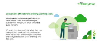 Convenient off-network printing (coming soon)
Mobility Print harnesses PaperCut’s cloud
service to let users print when they’re
outside your network, or on an untrusted
guest network.
It’s smart, too: jobs stay local when they can
to keep things quick and only use internet
when necessary – and cloud jobs compress
and encrypt to save on space and keep your
data safe.
 