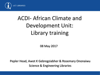 ACDI- African Climate and
Development Unit:
Library training
Pepler Head, Awot K Gebregziabher & Rosemary Ononaiwu
Science & Engineering Libraries
08 May 2017
 