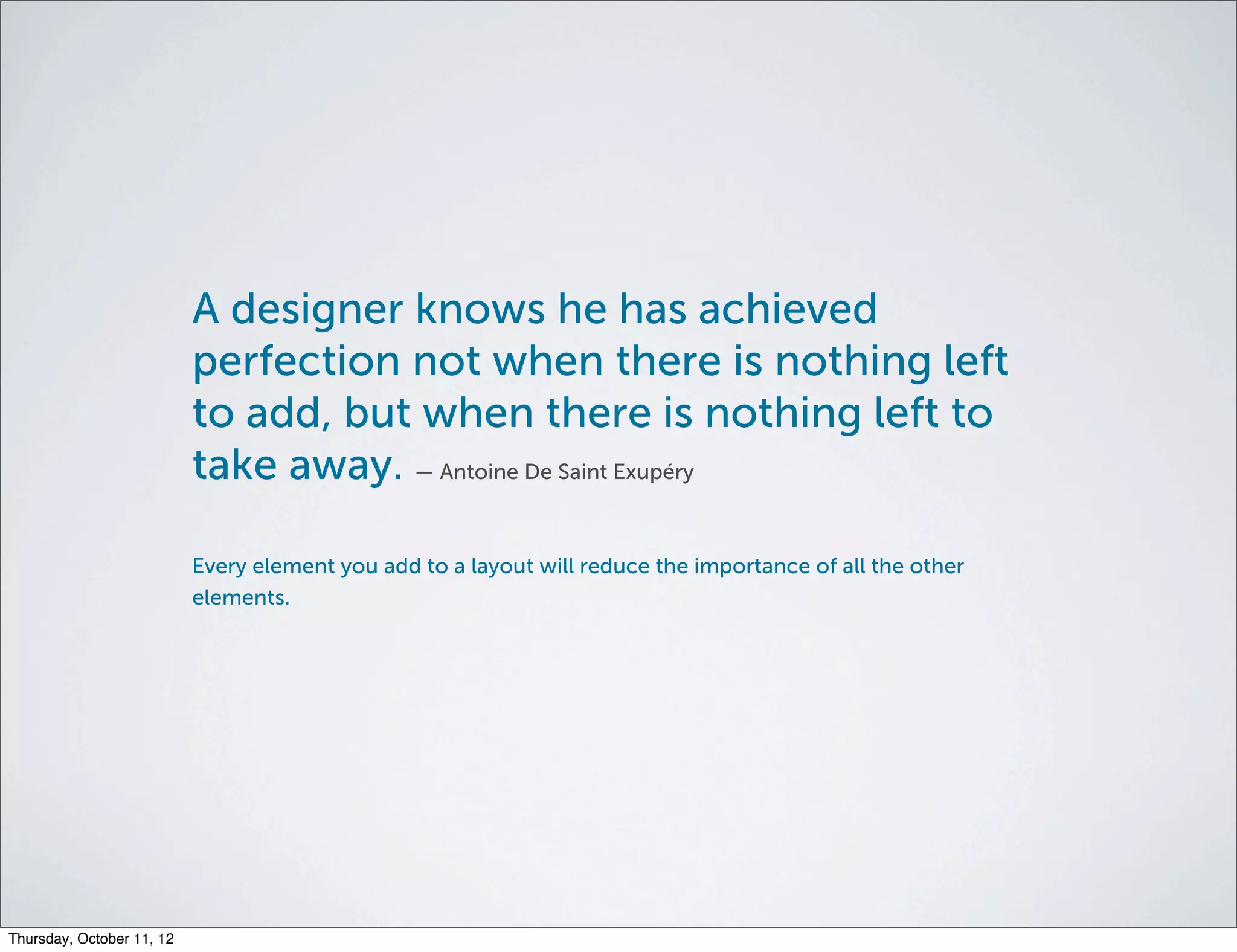 A designer knows he has achieved
                           perfection not when there is nothing left
                           to add, but when there is nothing left to
                           take away. — Antoine De Saint Exupéry

                           Every element you add to a layout will reduce the importance of all the other
                           elements.




Thursday, October 11, 12
 