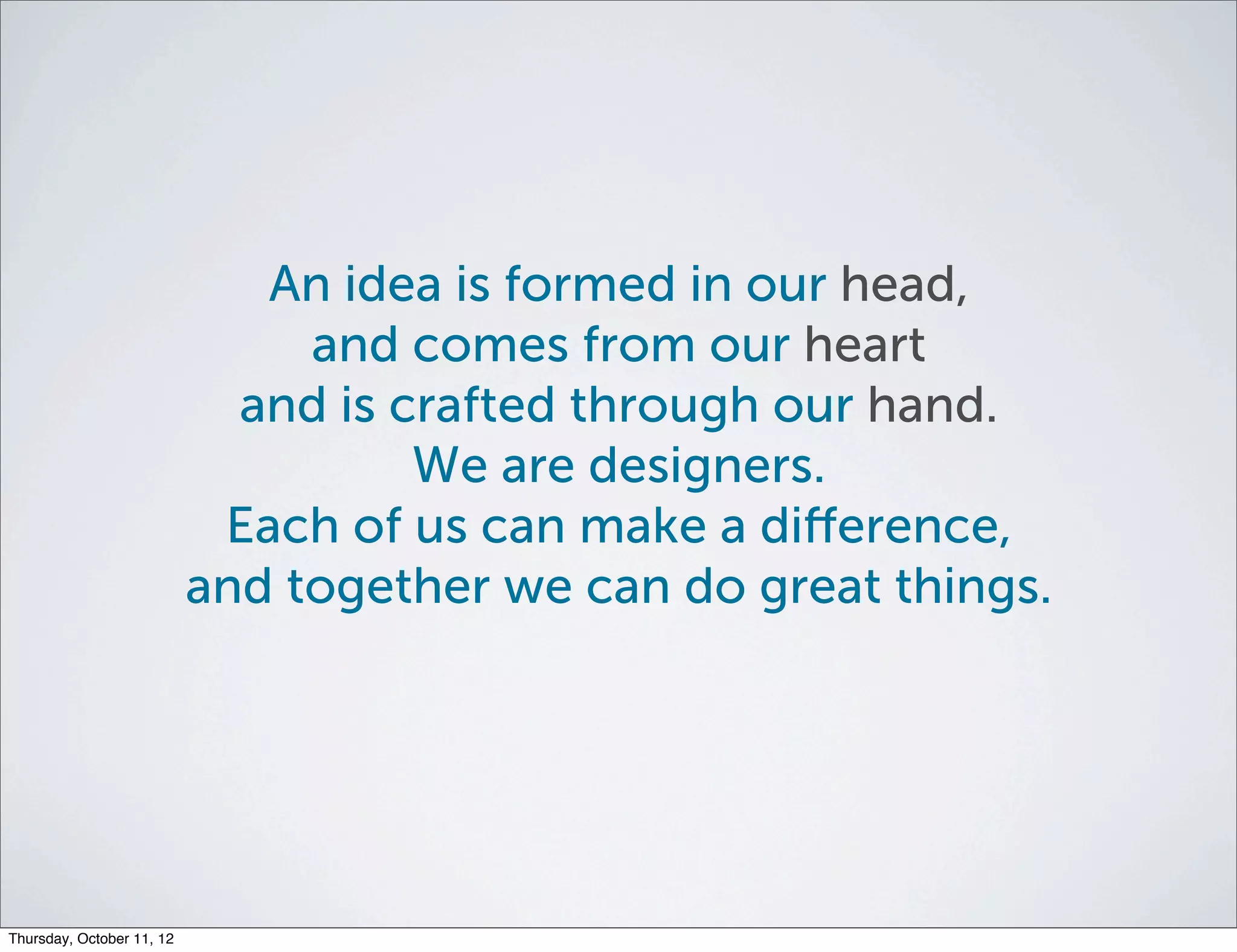An idea is formed in our head,
                                and comes from our heart
                             and is crafted through our hand.
                                     We are designers.
                            Each of us can make a diﬀerence,
                           and together we can do great things.




Thursday, October 11, 12
 