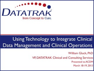 Using Technology to Integrate Clinical
Data Management and Clinical Operations
                                       William Gluck, PhD
             VP, DATATRAK Clinical and Consulting Services
                                          Presented to ACDM
                                            March 18-19, 2013
 