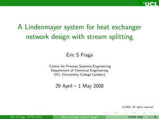 .




         A Lindenmayer system for heat exchanger
           network design with stream splitting

                                        Eric S Fraga

                              Centre for Process Systems Engineering
                               Department of Chemical Engineering
                                UCL (University College London)


                                 29 April – 1 May 2008


                                                                       c 2008, All rights reserved.


    Eric S Fraga (CPSE/UCL)          Heat exchanger network design          ACDM 2008         1 / 30
 
