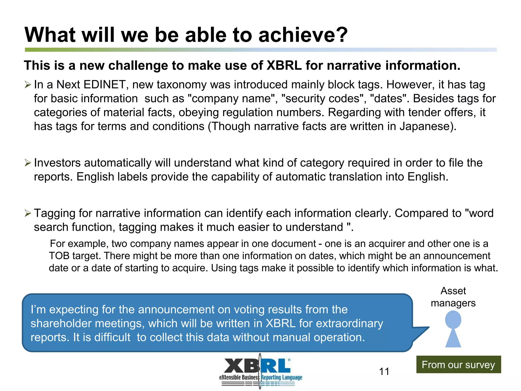What will we be able to achieve?
This is a new challenge to make use of XBRL for narrative information.
 In a Next EDINET, new taxonomy was introduced mainly block tags. However, it has tag
for basic information such as "company name", "security codes", "dates". Besides tags for
categories of material facts, obeying regulation numbers. Regarding with tender offers, it
has tags for terms and conditions (Though narrative facts are written in Japanese).
 Investors automatically will understand what kind of category required in order to file the
reports. English labels provide the capability of automatic translation into English.
 Tagging for narrative information can identify each information clearly. Compared to "word
search function, tagging makes it much easier to understand ".
For example, two company names appear in one document - one is an acquirer and other one is a
TOB target. There might be more than one information on dates, which might be an announcement
date or a date of starting to acquire. Using tags make it possible to identify which information is what.
11
I’m expecting for the announcement on voting results from the
shareholder meetings, which will be written in XBRL for extraordinary
reports. It is difficult to collect this data without manual operation.
From our survey
Asset
managers
 