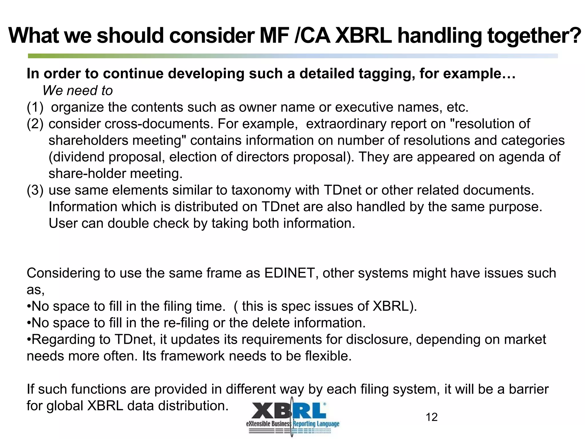What we should consider MF /CA XBRL handling together?
In order to continue developing such a detailed tagging, for example…
We need to
(1) organize the contents such as owner name or executive names, etc.
(2) consider cross-documents. For example, extraordinary report on "resolution of
shareholders meeting" contains information on number of resolutions and categories
(dividend proposal, election of directors proposal). They are appeared on agenda of
share-holder meeting.
(3) use same elements similar to taxonomy with TDnet or other related documents.
Information which is distributed on TDnet are also handled by the same purpose.
User can double check by taking both information.
Considering to use the same frame as EDINET, other systems might have issues such
as,
•No space to fill in the filing time. ( this is spec issues of XBRL).
•No space to fill in the re-filing or the delete information.
•Regarding to TDnet, it updates its requirements for disclosure, depending on market
needs more often. Its framework needs to be flexible.
If such functions are provided in different way by each filing system, it will be a barrier
for global XBRL data distribution.
12
 