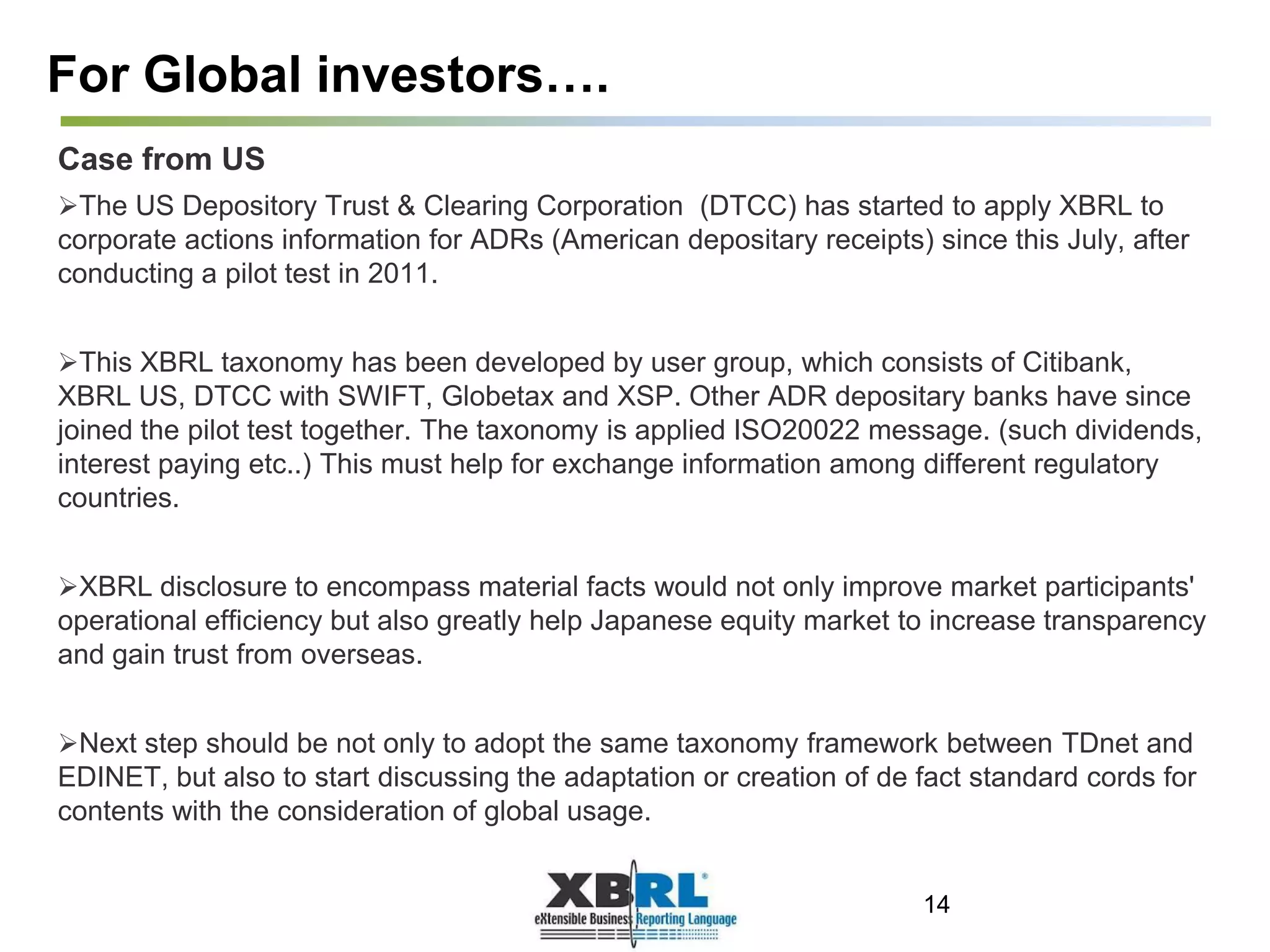 For Global investors….
Case from US
The US Depository Trust & Clearing Corporation (DTCC) has started to apply XBRL to
corporate actions information for ADRs (American depositary receipts) since this July, after
conducting a pilot test in 2011.
This XBRL taxonomy has been developed by user group, which consists of Citibank,
XBRL US, DTCC with SWIFT, Globetax and XSP. Other ADR depositary banks have since
joined the pilot test together. The taxonomy is applied ISO20022 message. (such dividends,
interest paying etc..) This must help for exchange information among different regulatory
countries.
XBRL disclosure to encompass material facts would not only improve market participants'
operational efficiency but also greatly help Japanese equity market to increase transparency
and gain trust from overseas.
Next step should be not only to adopt the same taxonomy framework between TDnet and
EDINET, but also to start discussing the adaptation or creation of de fact standard cords for
contents with the consideration of global usage.
14
 