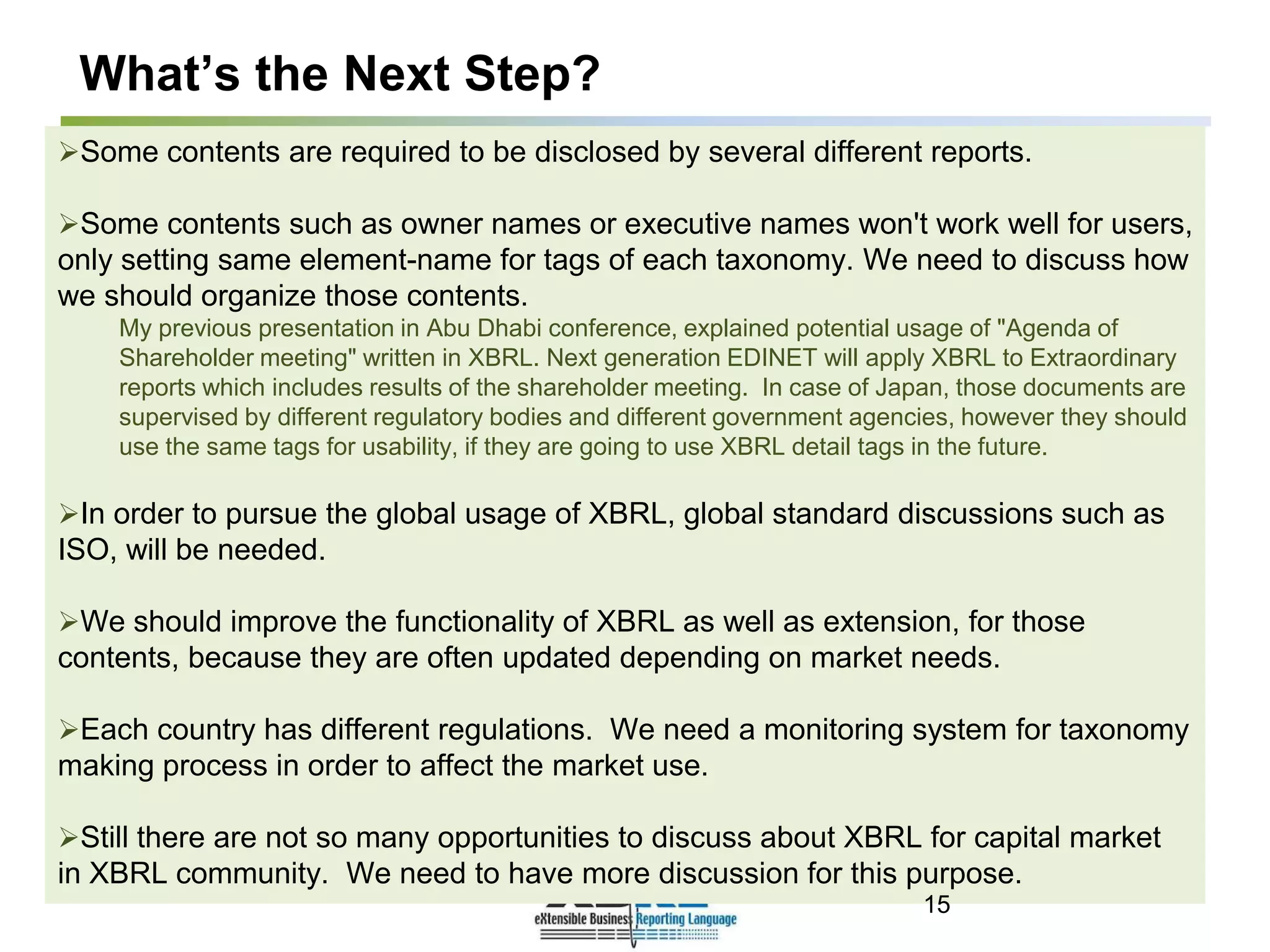 What’s the Next Step?
Some contents are required to be disclosed by several different reports.
Some contents such as owner names or executive names won't work well for users,
only setting same element-name for tags of each taxonomy. We need to discuss how
we should organize those contents.
My previous presentation in Abu Dhabi conference, explained potential usage of "Agenda of
Shareholder meeting" written in XBRL. Next generation EDINET will apply XBRL to Extraordinary
reports which includes results of the shareholder meeting. In case of Japan, those documents are
supervised by different regulatory bodies and different government agencies, however they should
use the same tags for usability, if they are going to use XBRL detail tags in the future.
In order to pursue the global usage of XBRL, global standard discussions such as
ISO, will be needed.
We should improve the functionality of XBRL as well as extension, for those
contents, because they are often updated depending on market needs.
Each country has different regulations. We need a monitoring system for taxonomy
making process in order to affect the market use.
Still there are not so many opportunities to discuss about XBRL for capital market
in XBRL community. We need to have more discussion for this purpose.
15
 