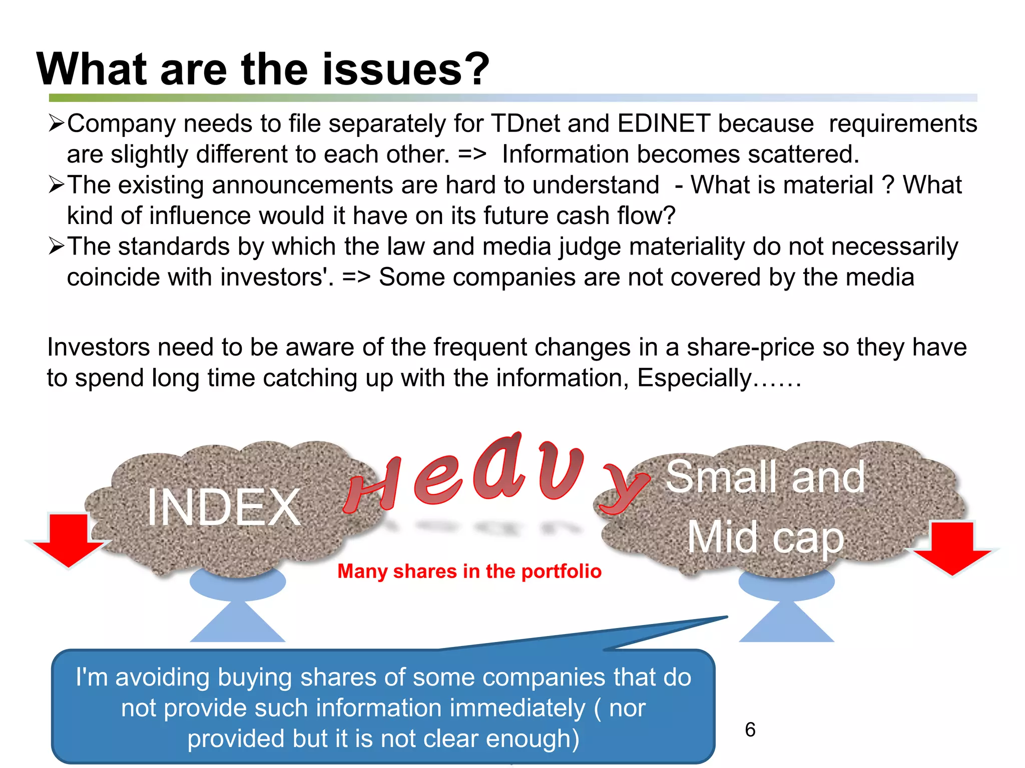 What are the issues?
Company needs to file separately for TDnet and EDINET because requirements
are slightly different to each other. => Information becomes scattered.
The existing announcements are hard to understand - What is material ? What
kind of influence would it have on its future cash flow?
The standards by which the law and media judge materiality do not necessarily
coincide with investors'. => Some companies are not covered by the media
Investors need to be aware of the frequent changes in a share-price so they have
to spend long time catching up with the information, Especially……
INDEX
Small and
Mid cap
Many shares in the portfolio
I'm avoiding buying shares of some companies that do
not provide such information immediately ( nor
provided but it is not clear enough) 6
 