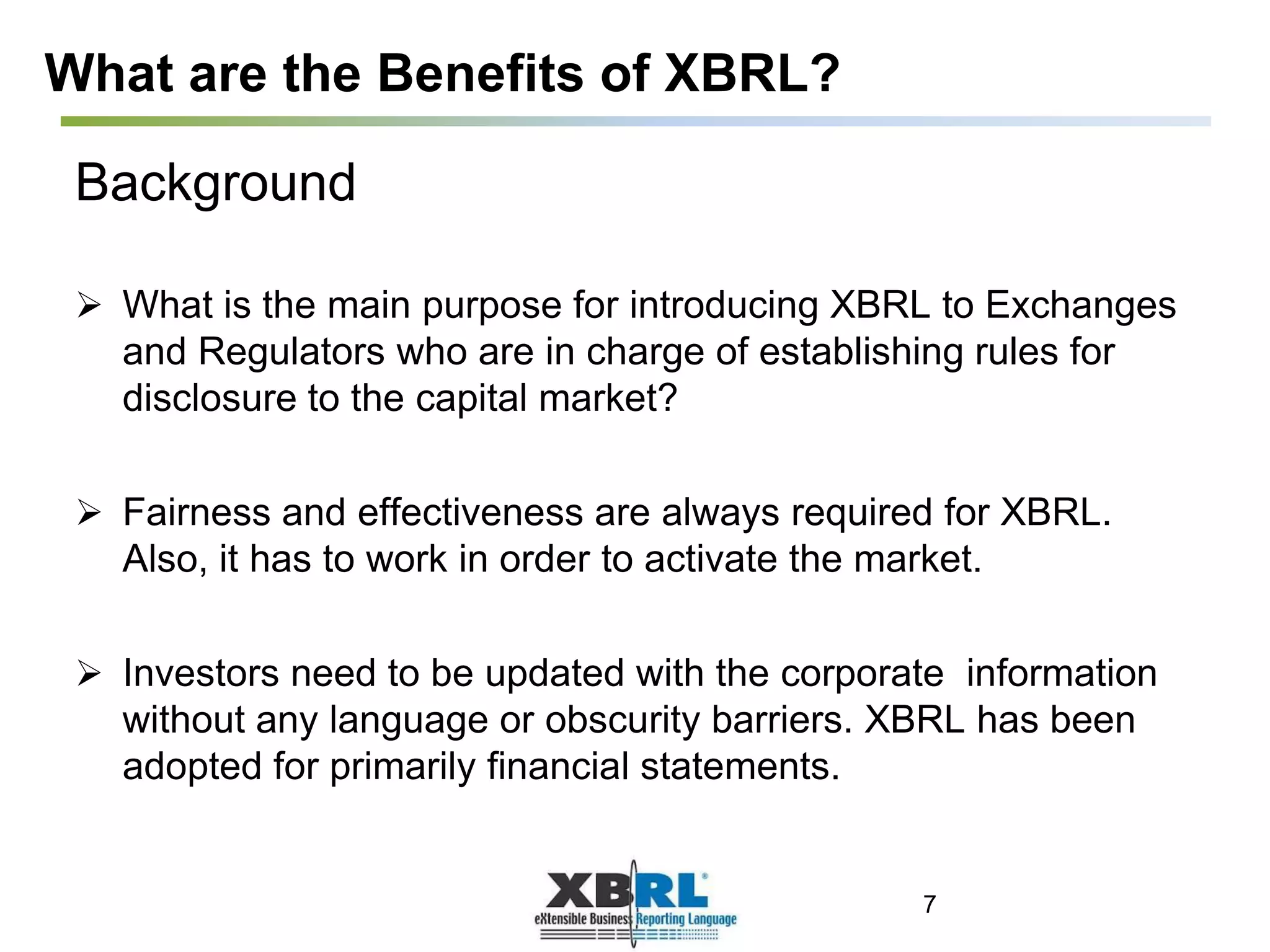 What are the Benefits of XBRL?
Background
 What is the main purpose for introducing XBRL to Exchanges
and Regulators who are in charge of establishing rules for
disclosure to the capital market?
 Fairness and effectiveness are always required for XBRL.
Also, it has to work in order to activate the market.
 Investors need to be updated with the corporate information
without any language or obscurity barriers. XBRL has been
adopted for primarily financial statements.
7
 
