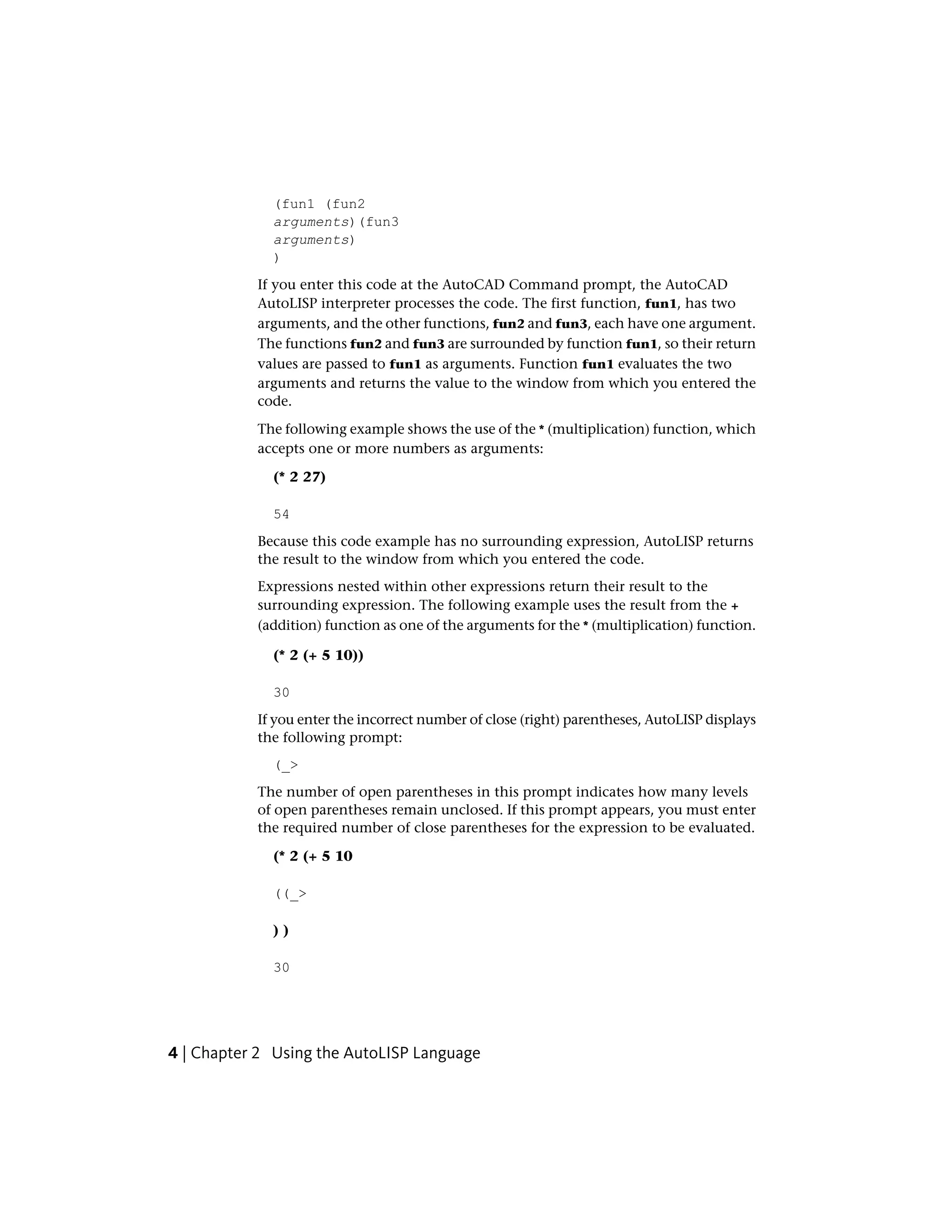 (fun1 (fun2
arguments)(fun3
arguments)
)
If you enter this code at the AutoCAD Command prompt, the AutoCAD
AutoLISP interpreter processes the code. The first function, fun1, has two
arguments, and the other functions, fun2 and fun3, each have one argument.
The functions fun2 and fun3 are surrounded by function fun1, so their return
values are passed to fun1 as arguments. Function fun1 evaluates the two
arguments and returns the value to the window from which you entered the
code.
The following example shows the use of the * (multiplication) function, which
accepts one or more numbers as arguments:
(* 2 27)
54
Because this code example has no surrounding expression, AutoLISP returns
the result to the window from which you entered the code.
Expressions nested within other expressions return their result to the
surrounding expression. The following example uses the result from the +
(addition) function as one of the arguments for the * (multiplication) function.
(* 2 (+ 5 10))
30
If you enter the incorrect number of close (right) parentheses, AutoLISP displays
the following prompt:
(_>
The number of open parentheses in this prompt indicates how many levels
of open parentheses remain unclosed. If this prompt appears, you must enter
the required number of close parentheses for the expression to be evaluated.
(* 2 (+ 5 10
((_>
) )
30
4 | Chapter 2 Using the AutoLISP Language
 