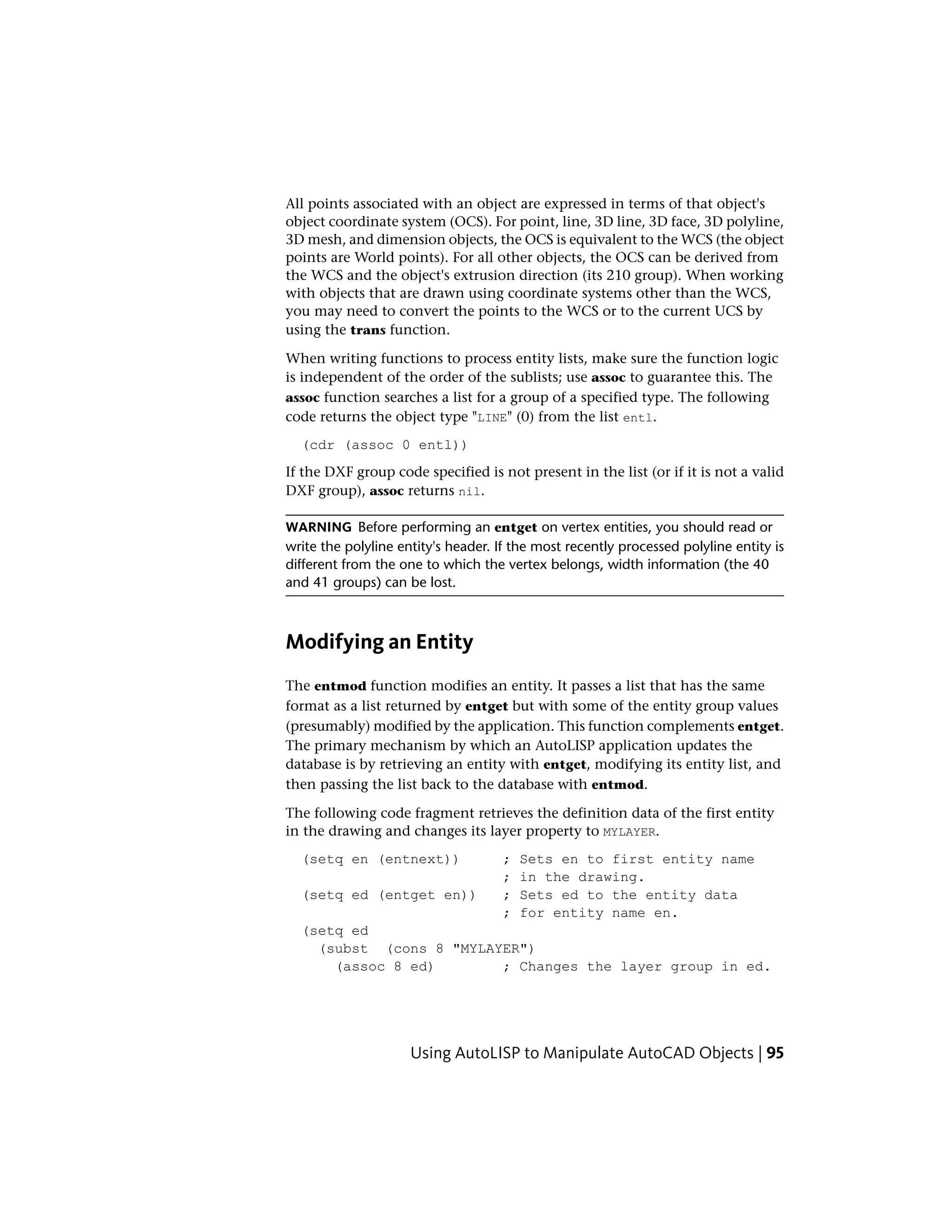 All points associated with an object are expressed in terms of that object's
object coordinate system (OCS). For point, line, 3D line, 3D face, 3D polyline,
3D mesh, and dimension objects, the OCS is equivalent to the WCS (the object
points are World points). For all other objects, the OCS can be derived from
the WCS and the object's extrusion direction (its 210 group). When working
with objects that are drawn using coordinate systems other than the WCS,
you may need to convert the points to the WCS or to the current UCS by
using the trans function.
When writing functions to process entity lists, make sure the function logic
is independent of the order of the sublists; use assoc to guarantee this. The
assoc function searches a list for a group of a specified type. The following
code returns the object type "LINE" (0) from the list entl.
(cdr (assoc 0 entl))
If the DXF group code specified is not present in the list (or if it is not a valid
DXF group), assoc returns nil.
WARNING Before performing an entget on vertex entities, you should read or
write the polyline entity's header. If the most recently processed polyline entity is
different from the one to which the vertex belongs, width information (the 40
and 41 groups) can be lost.
Modifying an Entity
The entmod function modifies an entity. It passes a list that has the same
format as a list returned by entget but with some of the entity group values
(presumably) modified by the application. This function complements entget.
The primary mechanism by which an AutoLISP application updates the
database is by retrieving an entity with entget, modifying its entity list, and
then passing the list back to the database with entmod.
The following code fragment retrieves the definition data of the first entity
in the drawing and changes its layer property to MYLAYER.
(setq en (entnext)) ; Sets en to first entity name
; in the drawing.
(setq ed (entget en)) ; Sets ed to the entity data
; for entity name en.
(setq ed
(subst (cons 8 "MYLAYER")
(assoc 8 ed) ; Changes the layer group in ed.
Using AutoLISP to Manipulate AutoCAD Objects | 95
 