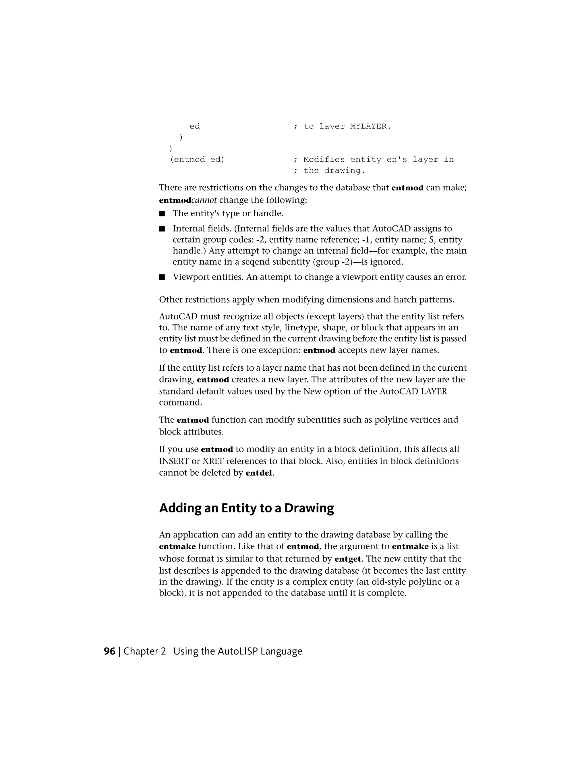 ed ; to layer MYLAYER.
)
)
(entmod ed) ; Modifies entity en's layer in
; the drawing.
There are restrictions on the changes to the database that entmod can make;
entmodcannot change the following:
■ The entity's type or handle.
■ Internal fields. (Internal fields are the values that AutoCAD assigns to
certain group codes: -2, entity name reference; -1, entity name; 5, entity
handle.) Any attempt to change an internal field—for example, the main
entity name in a seqend subentity (group -2)—is ignored.
■ Viewport entities. An attempt to change a viewport entity causes an error.
Other restrictions apply when modifying dimensions and hatch patterns.
AutoCAD must recognize all objects (except layers) that the entity list refers
to. The name of any text style, linetype, shape, or block that appears in an
entity list must be defined in the current drawing before the entity list is passed
to entmod. There is one exception: entmod accepts new layer names.
If the entity list refers to a layer name that has not been defined in the current
drawing, entmod creates a new layer. The attributes of the new layer are the
standard default values used by the New option of the AutoCAD LAYER
command.
The entmod function can modify subentities such as polyline vertices and
block attributes.
If you use entmod to modify an entity in a block definition, this affects all
INSERT or XREF references to that block. Also, entities in block definitions
cannot be deleted by entdel.
Adding an Entity to a Drawing
An application can add an entity to the drawing database by calling the
entmake function. Like that of entmod, the argument to entmake is a list
whose format is similar to that returned by entget. The new entity that the
list describes is appended to the drawing database (it becomes the last entity
in the drawing). If the entity is a complex entity (an old-style polyline or a
block), it is not appended to the database until it is complete.
96 | Chapter 2 Using the AutoLISP Language
 