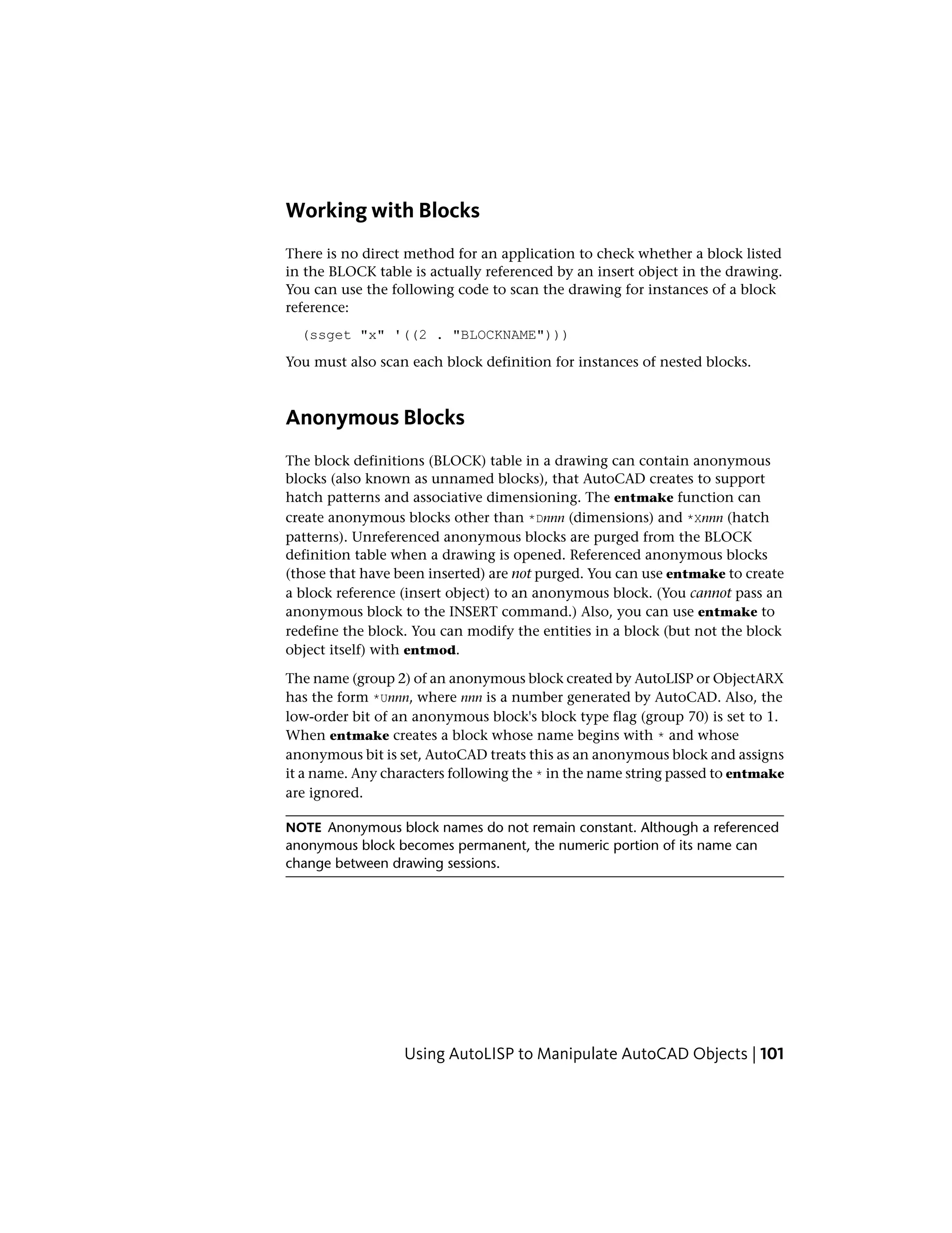 Working with Blocks
There is no direct method for an application to check whether a block listed
in the BLOCK table is actually referenced by an insert object in the drawing.
You can use the following code to scan the drawing for instances of a block
reference:
(ssget "x" '((2 . "BLOCKNAME")))
You must also scan each block definition for instances of nested blocks.
Anonymous Blocks
The block definitions (BLOCK) table in a drawing can contain anonymous
blocks (also known as unnamed blocks), that AutoCAD creates to support
hatch patterns and associative dimensioning. The entmake function can
create anonymous blocks other than *Dnnn (dimensions) and *Xnnn (hatch
patterns). Unreferenced anonymous blocks are purged from the BLOCK
definition table when a drawing is opened. Referenced anonymous blocks
(those that have been inserted) are not purged. You can use entmake to create
a block reference (insert object) to an anonymous block. (You cannot pass an
anonymous block to the INSERT command.) Also, you can use entmake to
redefine the block. You can modify the entities in a block (but not the block
object itself) with entmod.
The name (group 2) of an anonymous block created by AutoLISP or ObjectARX
has the form *Unnn, where nnn is a number generated by AutoCAD. Also, the
low-order bit of an anonymous block's block type flag (group 70) is set to 1.
When entmake creates a block whose name begins with * and whose
anonymous bit is set, AutoCAD treats this as an anonymous block and assigns
it a name. Any characters following the * in the name string passed to entmake
are ignored.
NOTE Anonymous block names do not remain constant. Although a referenced
anonymous block becomes permanent, the numeric portion of its name can
change between drawing sessions.
Using AutoLISP to Manipulate AutoCAD Objects | 101
 