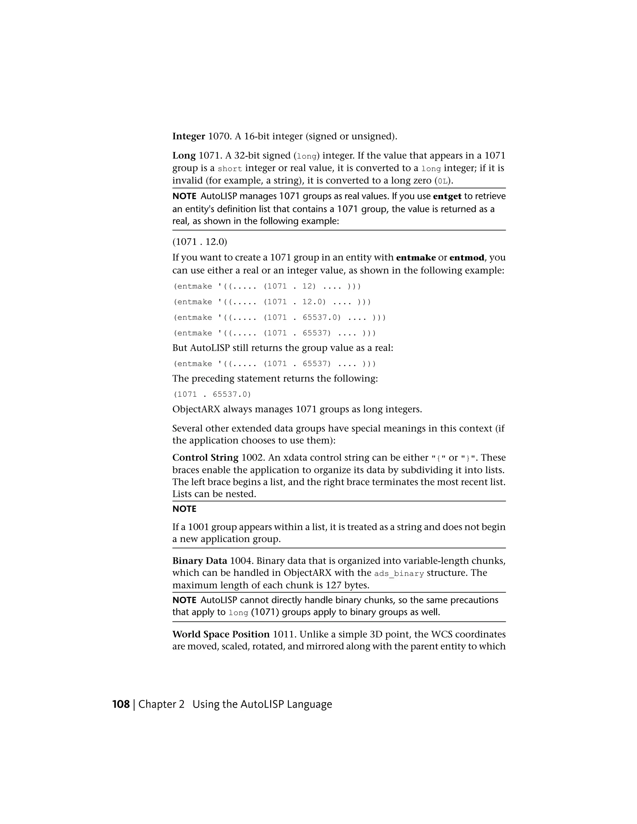 Integer 1070. A 16-bit integer (signed or unsigned).
Long 1071. A 32-bit signed (long) integer. If the value that appears in a 1071
group is a short integer or real value, it is converted to a long integer; if it is
invalid (for example, a string), it is converted to a long zero (0L).
NOTE AutoLISP manages 1071 groups as real values. If you use entget to retrieve
an entity's definition list that contains a 1071 group, the value is returned as a
real, as shown in the following example:
(1071 . 12.0)
If you want to create a 1071 group in an entity with entmake or entmod, you
can use either a real or an integer value, as shown in the following example:
(entmake '((..... (1071 . 12) .... )))
(entmake '((..... (1071 . 12.0) .... )))
(entmake '((..... (1071 . 65537.0) .... )))
(entmake '((..... (1071 . 65537) .... )))
But AutoLISP still returns the group value as a real:
(entmake '((..... (1071 . 65537) .... )))
The preceding statement returns the following:
(1071 . 65537.0)
ObjectARX always manages 1071 groups as long integers.
Several other extended data groups have special meanings in this context (if
the application chooses to use them):
Control String 1002. An xdata control string can be either "{" or "}". These
braces enable the application to organize its data by subdividing it into lists.
The left brace begins a list, and the right brace terminates the most recent list.
Lists can be nested.
NOTE
If a 1001 group appears within a list, it is treated as a string and does not begin
a new application group.
Binary Data 1004. Binary data that is organized into variable-length chunks,
which can be handled in ObjectARX with the ads_binary structure. The
maximum length of each chunk is 127 bytes.
NOTE AutoLISP cannot directly handle binary chunks, so the same precautions
that apply to long (1071) groups apply to binary groups as well.
World Space Position 1011. Unlike a simple 3D point, the WCS coordinates
are moved, scaled, rotated, and mirrored along with the parent entity to which
108 | Chapter 2 Using the AutoLISP Language
 
