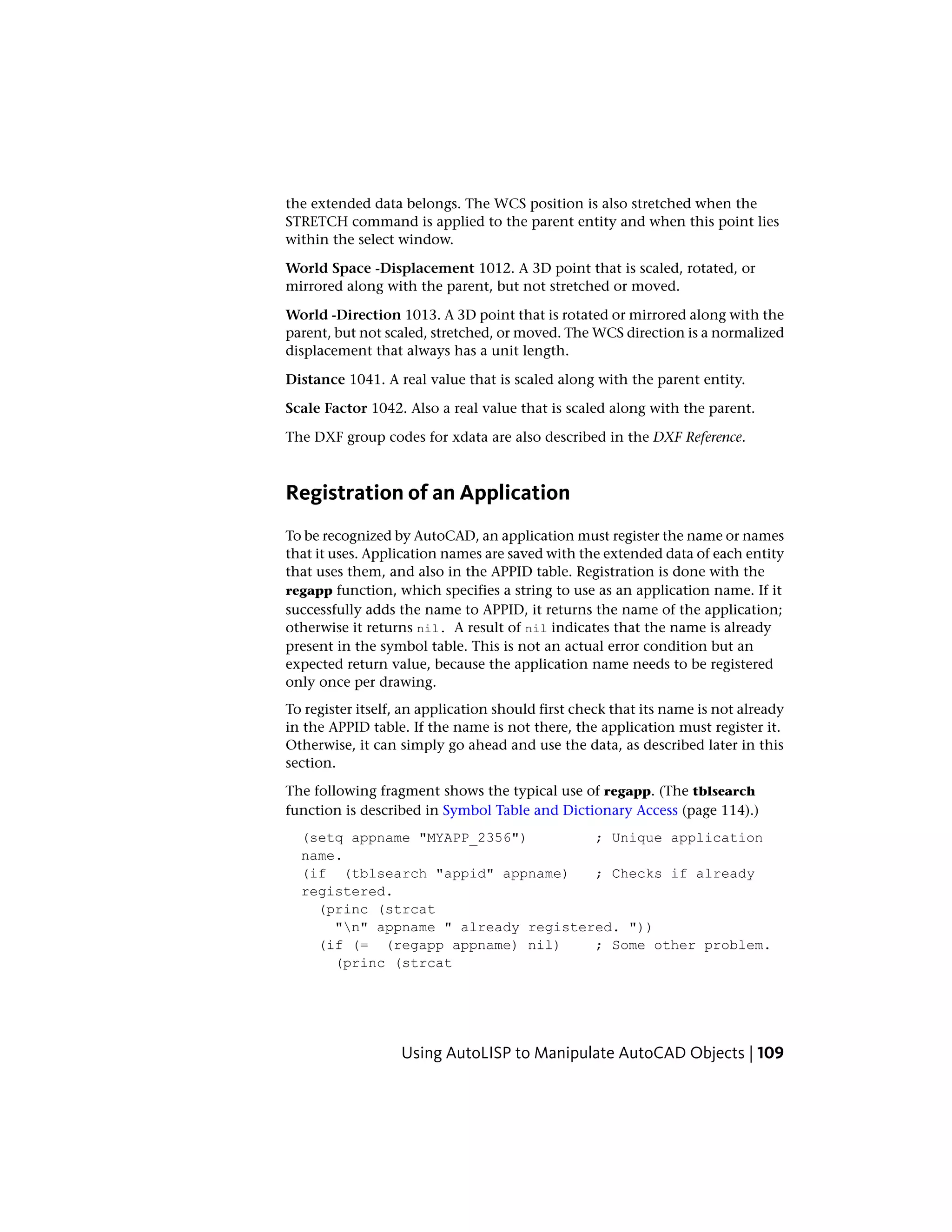 the extended data belongs. The WCS position is also stretched when the
STRETCH command is applied to the parent entity and when this point lies
within the select window.
World Space -Displacement 1012. A 3D point that is scaled, rotated, or
mirrored along with the parent, but not stretched or moved.
World -Direction 1013. A 3D point that is rotated or mirrored along with the
parent, but not scaled, stretched, or moved. The WCS direction is a normalized
displacement that always has a unit length.
Distance 1041. A real value that is scaled along with the parent entity.
Scale Factor 1042. Also a real value that is scaled along with the parent.
The DXF group codes for xdata are also described in the DXF Reference.
Registration of an Application
To be recognized by AutoCAD, an application must register the name or names
that it uses. Application names are saved with the extended data of each entity
that uses them, and also in the APPID table. Registration is done with the
regapp function, which specifies a string to use as an application name. If it
successfully adds the name to APPID, it returns the name of the application;
otherwise it returns nil. A result of nil indicates that the name is already
present in the symbol table. This is not an actual error condition but an
expected return value, because the application name needs to be registered
only once per drawing.
To register itself, an application should first check that its name is not already
in the APPID table. If the name is not there, the application must register it.
Otherwise, it can simply go ahead and use the data, as described later in this
section.
The following fragment shows the typical use of regapp. (The tblsearch
function is described in Symbol Table and Dictionary Access (page 114).)
(setq appname "MYAPP_2356") ; Unique application
name.
(if (tblsearch "appid" appname) ; Checks if already
registered.
(princ (strcat
"n" appname " already registered. "))
(if (= (regapp appname) nil) ; Some other problem.
(princ (strcat
Using AutoLISP to Manipulate AutoCAD Objects | 109
 