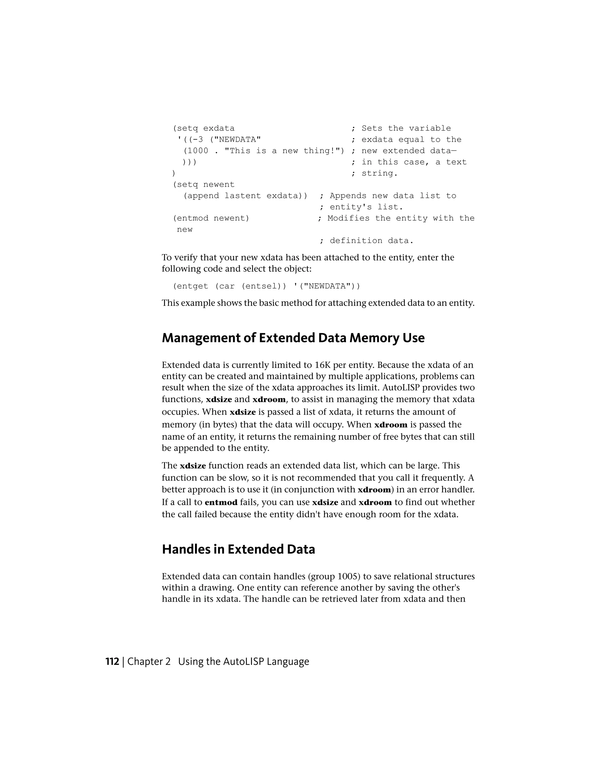 (setq exdata ; Sets the variable
'((-3 ("NEWDATA" ; exdata equal to the
(1000 . "This is a new thing!") ; new extended data—
))) ; in this case, a text
) ; string.
(setq newent
(append lastent exdata)) ; Appends new data list to
; entity's list.
(entmod newent) ; Modifies the entity with the
new
; definition data.
To verify that your new xdata has been attached to the entity, enter the
following code and select the object:
(entget (car (entsel)) '("NEWDATA"))
This example shows the basic method for attaching extended data to an entity.
Management of Extended Data Memory Use
Extended data is currently limited to 16K per entity. Because the xdata of an
entity can be created and maintained by multiple applications, problems can
result when the size of the xdata approaches its limit. AutoLISP provides two
functions, xdsize and xdroom, to assist in managing the memory that xdata
occupies. When xdsize is passed a list of xdata, it returns the amount of
memory (in bytes) that the data will occupy. When xdroom is passed the
name of an entity, it returns the remaining number of free bytes that can still
be appended to the entity.
The xdsize function reads an extended data list, which can be large. This
function can be slow, so it is not recommended that you call it frequently. A
better approach is to use it (in conjunction with xdroom) in an error handler.
If a call to entmod fails, you can use xdsize and xdroom to find out whether
the call failed because the entity didn't have enough room for the xdata.
Handles in Extended Data
Extended data can contain handles (group 1005) to save relational structures
within a drawing. One entity can reference another by saving the other's
handle in its xdata. The handle can be retrieved later from xdata and then
112 | Chapter 2 Using the AutoLISP Language
 