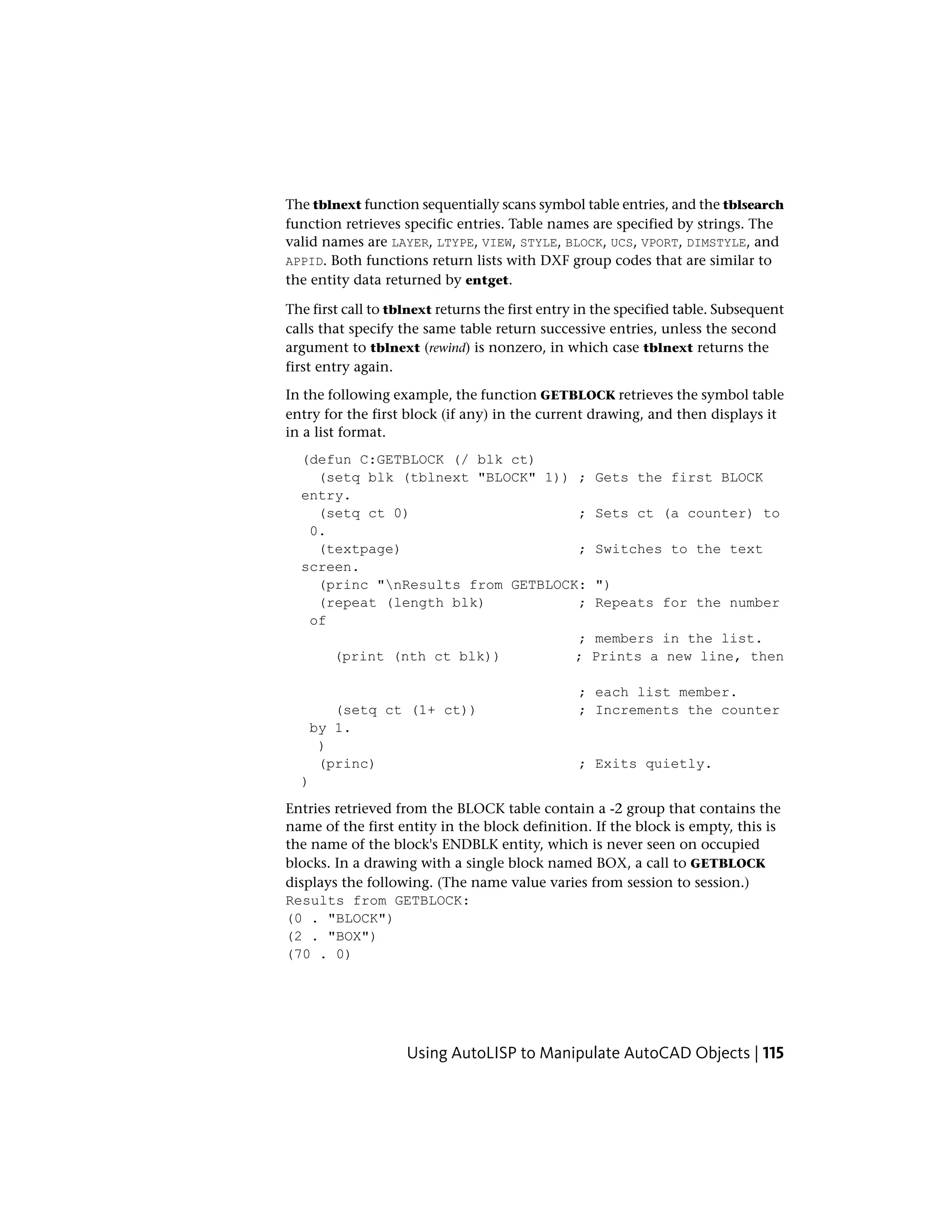 The tblnext function sequentially scans symbol table entries, and the tblsearch
function retrieves specific entries. Table names are specified by strings. The
valid names are LAYER, LTYPE, VIEW, STYLE, BLOCK, UCS, VPORT, DIMSTYLE, and
APPID. Both functions return lists with DXF group codes that are similar to
the entity data returned by entget.
The first call to tblnext returns the first entry in the specified table. Subsequent
calls that specify the same table return successive entries, unless the second
argument to tblnext (rewind) is nonzero, in which case tblnext returns the
first entry again.
In the following example, the function GETBLOCK retrieves the symbol table
entry for the first block (if any) in the current drawing, and then displays it
in a list format.
(defun C:GETBLOCK (/ blk ct)
(setq blk (tblnext "BLOCK" 1)) ; Gets the first BLOCK
entry.
(setq ct 0) ; Sets ct (a counter) to
0.
(textpage) ; Switches to the text
screen.
(princ "nResults from GETBLOCK: ")
(repeat (length blk) ; Repeats for the number
of
; members in the list.
(print (nth ct blk)) ; Prints a new line, then
; each list member.
(setq ct (1+ ct)) ; Increments the counter
by 1.
)
(princ) ; Exits quietly.
)
Entries retrieved from the BLOCK table contain a -2 group that contains the
name of the first entity in the block definition. If the block is empty, this is
the name of the block's ENDBLK entity, which is never seen on occupied
blocks. In a drawing with a single block named BOX, a call to GETBLOCK
displays the following. (The name value varies from session to session.)
Results from GETBLOCK:
(0 . "BLOCK")
(2 . "BOX")
(70 . 0)
Using AutoLISP to Manipulate AutoCAD Objects | 115
 
