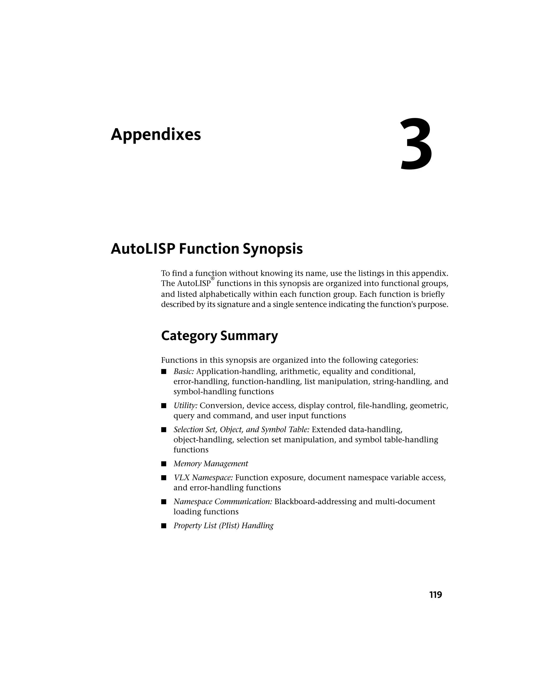 Appendixes
AutoLISP Function Synopsis
To find a function without knowing its name, use the listings in this appendix.
The AutoLISP
®
functions in this synopsis are organized into functional groups,
and listed alphabetically within each function group. Each function is briefly
described by its signature and a single sentence indicating the function's purpose.
Category Summary
Functions in this synopsis are organized into the following categories:
■ Basic: Application-handling, arithmetic, equality and conditional,
error-handling, function-handling, list manipulation, string-handling, and
symbol-handling functions
■ Utility: Conversion, device access, display control, file-handling, geometric,
query and command, and user input functions
■ Selection Set, Object, and Symbol Table: Extended data-handling,
object-handling, selection set manipulation, and symbol table-handling
functions
■ Memory Management
■ VLX Namespace: Function exposure, document namespace variable access,
and error-handling functions
■ Namespace Communication: Blackboard-addressing and multi-document
loading functions
■ Property List (PIist) Handling
3
119
 