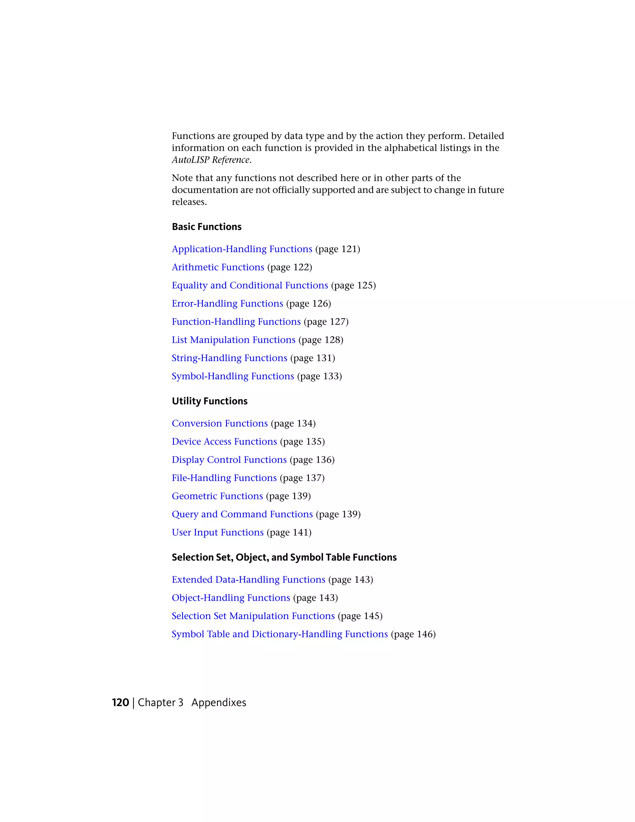 Functions are grouped by data type and by the action they perform. Detailed
information on each function is provided in the alphabetical listings in the
AutoLISP Reference.
Note that any functions not described here or in other parts of the
documentation are not officially supported and are subject to change in future
releases.
Basic Functions
Application-Handling Functions (page 121)
Arithmetic Functions (page 122)
Equality and Conditional Functions (page 125)
Error-Handling Functions (page 126)
Function-Handling Functions (page 127)
List Manipulation Functions (page 128)
String-Handling Functions (page 131)
Symbol-Handling Functions (page 133)
Utility Functions
Conversion Functions (page 134)
Device Access Functions (page 135)
Display Control Functions (page 136)
File-Handling Functions (page 137)
Geometric Functions (page 139)
Query and Command Functions (page 139)
User Input Functions (page 141)
Selection Set, Object, and Symbol Table Functions
Extended Data-Handling Functions (page 143)
Object-Handling Functions (page 143)
Selection Set Manipulation Functions (page 145)
Symbol Table and Dictionary-Handling Functions (page 146)
120 | Chapter 3 Appendixes
 