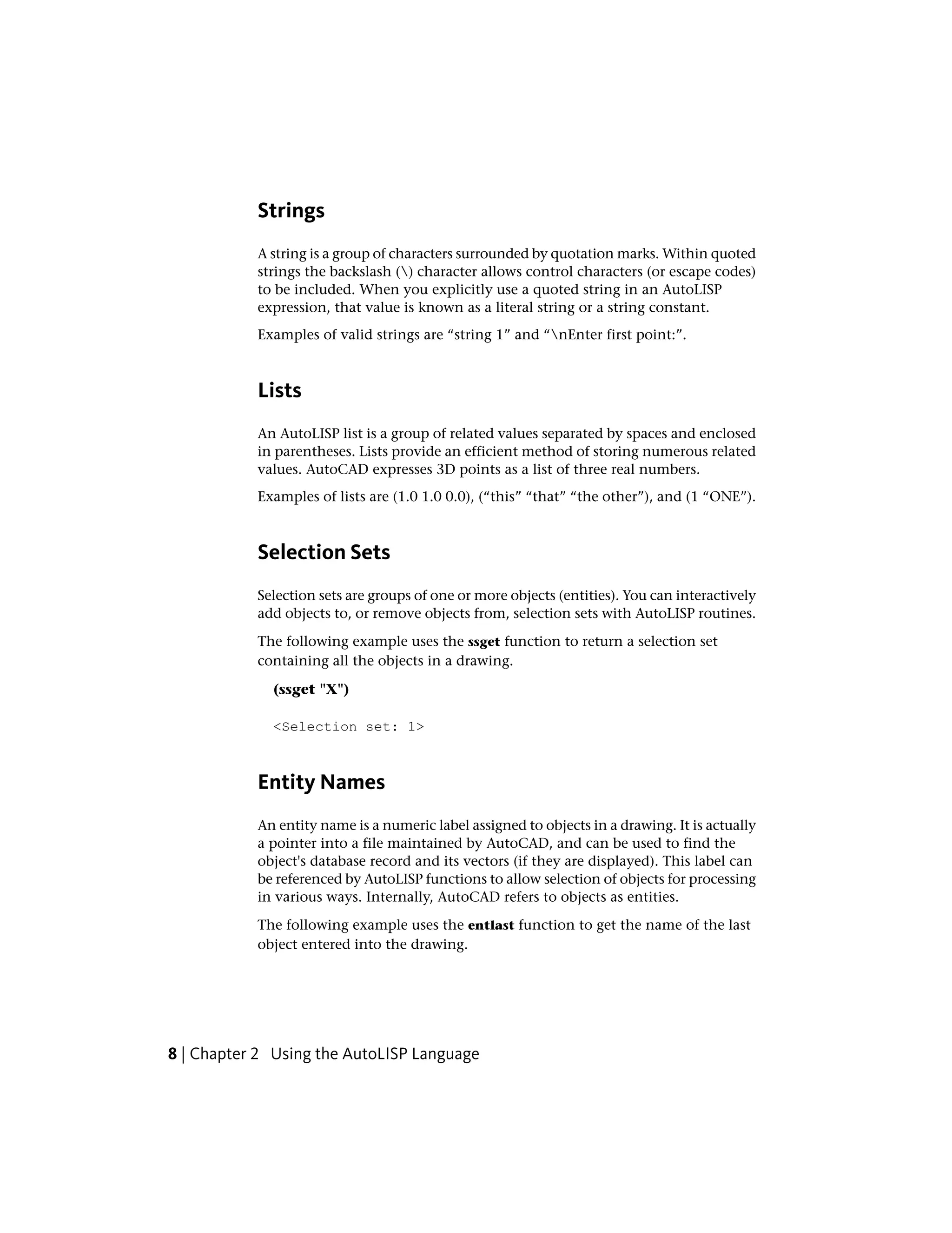 Strings
A string is a group of characters surrounded by quotation marks. Within quoted
strings the backslash () character allows control characters (or escape codes)
to be included. When you explicitly use a quoted string in an AutoLISP
expression, that value is known as a literal string or a string constant.
Examples of valid strings are “string 1” and “nEnter first point:”.
Lists
An AutoLISP list is a group of related values separated by spaces and enclosed
in parentheses. Lists provide an efficient method of storing numerous related
values. AutoCAD expresses 3D points as a list of three real numbers.
Examples of lists are (1.0 1.0 0.0), (“this” “that” “the other”), and (1 “ONE”).
Selection Sets
Selection sets are groups of one or more objects (entities). You can interactively
add objects to, or remove objects from, selection sets with AutoLISP routines.
The following example uses the ssget function to return a selection set
containing all the objects in a drawing.
(ssget "X")
<Selection set: 1>
Entity Names
An entity name is a numeric label assigned to objects in a drawing. It is actually
a pointer into a file maintained by AutoCAD, and can be used to find the
object's database record and its vectors (if they are displayed). This label can
be referenced by AutoLISP functions to allow selection of objects for processing
in various ways. Internally, AutoCAD refers to objects as entities.
The following example uses the entlast function to get the name of the last
object entered into the drawing.
8 | Chapter 2 Using the AutoLISP Language
 