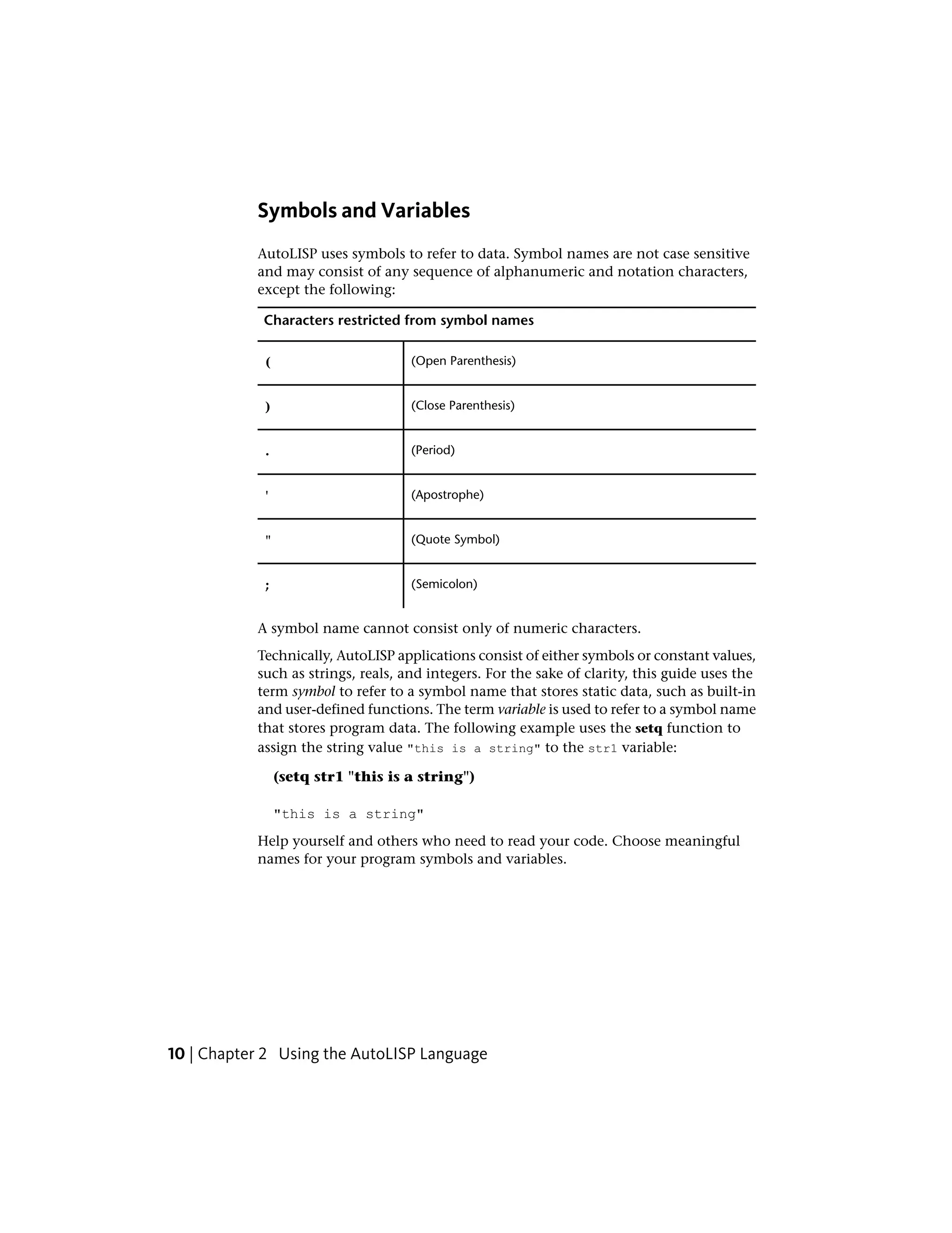 Symbols and Variables
AutoLISP uses symbols to refer to data. Symbol names are not case sensitive
and may consist of any sequence of alphanumeric and notation characters,
except the following:
Characters restricted from symbol names
(Open Parenthesis)(
(Close Parenthesis))
(Period).
(Apostrophe)'
(Quote Symbol)"
(Semicolon);
A symbol name cannot consist only of numeric characters.
Technically, AutoLISP applications consist of either symbols or constant values,
such as strings, reals, and integers. For the sake of clarity, this guide uses the
term symbol to refer to a symbol name that stores static data, such as built-in
and user-defined functions. The term variable is used to refer to a symbol name
that stores program data. The following example uses the setq function to
assign the string value "this is a string" to the str1 variable:
(setq str1 "this is a string")
"this is a string"
Help yourself and others who need to read your code. Choose meaningful
names for your program symbols and variables.
10 | Chapter 2 Using the AutoLISP Language
 