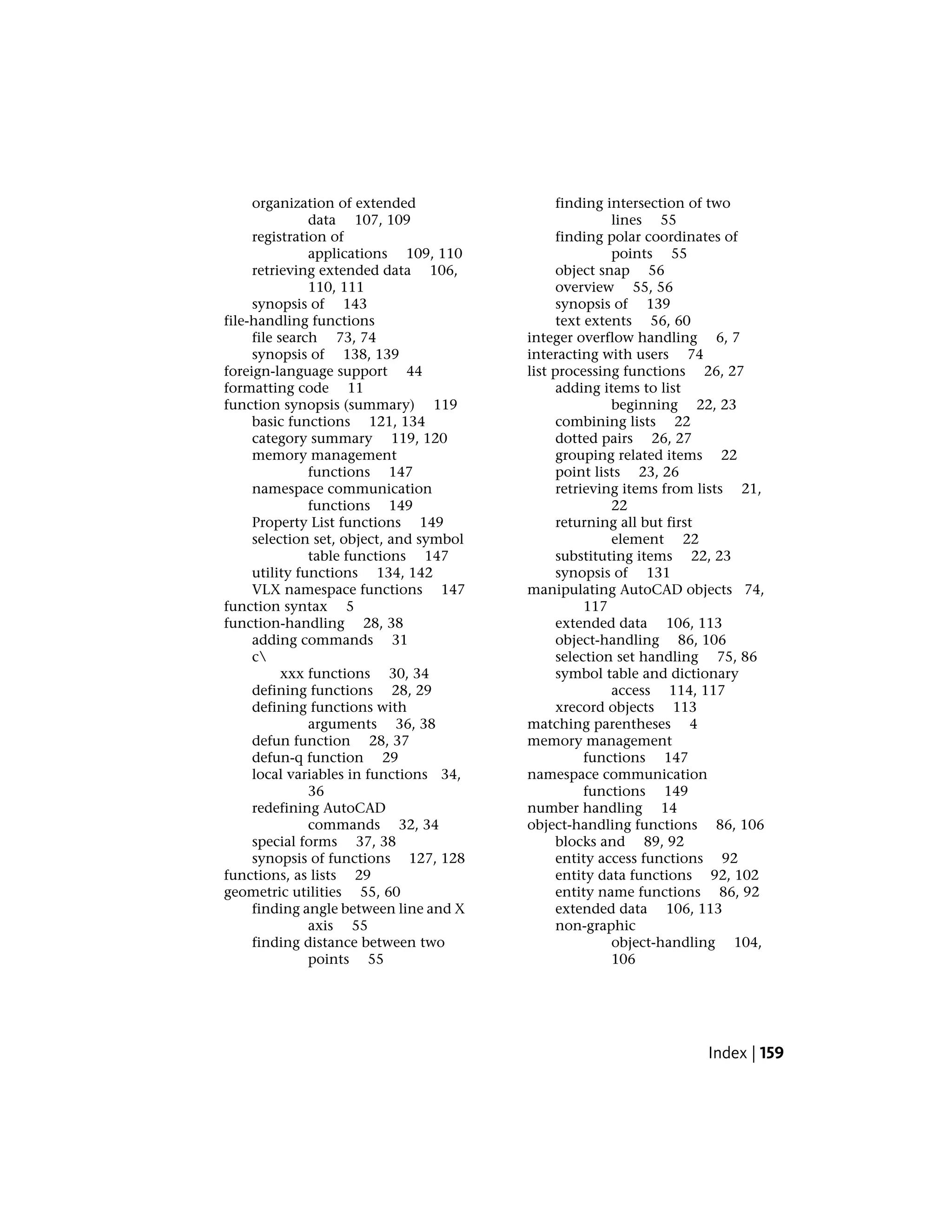 organization of extended
data 107, 109
registration of
applications 109, 110
retrieving extended data 106,
110, 111
synopsis of 143
file-handling functions
file search 73, 74
synopsis of 138, 139
foreign-language support 44
formatting code 11
function synopsis (summary) 119
basic functions 121, 134
category summary 119, 120
memory management
functions 147
namespace communication
functions 149
Property List functions 149
selection set, object, and symbol
table functions 147
utility functions 134, 142
VLX namespace functions 147
function syntax 5
function-handling 28, 38
adding commands 31
c
xxx functions 30, 34
defining functions 28, 29
defining functions with
arguments 36, 38
defun function 28, 37
defun-q function 29
local variables in functions 34,
36
redefining AutoCAD
commands 32, 34
special forms 37, 38
synopsis of functions 127, 128
functions, as lists 29
geometric utilities 55, 60
finding angle between line and X
axis 55
finding distance between two
points 55
finding intersection of two
lines 55
finding polar coordinates of
points 55
object snap 56
overview 55, 56
synopsis of 139
text extents 56, 60
integer overflow handling 6, 7
interacting with users 74
list processing functions 26, 27
adding items to list
beginning 22, 23
combining lists 22
dotted pairs 26, 27
grouping related items 22
point lists 23, 26
retrieving items from lists 21,
22
returning all but first
element 22
substituting items 22, 23
synopsis of 131
manipulating AutoCAD objects 74,
117
extended data 106, 113
object-handling 86, 106
selection set handling 75, 86
symbol table and dictionary
access 114, 117
xrecord objects 113
matching parentheses 4
memory management
functions 147
namespace communication
functions 149
number handling 14
object-handling functions 86, 106
blocks and 89, 92
entity access functions 92
entity data functions 92, 102
entity name functions 86, 92
extended data 106, 113
non-graphic
object-handling 104,
106
Index | 159
 