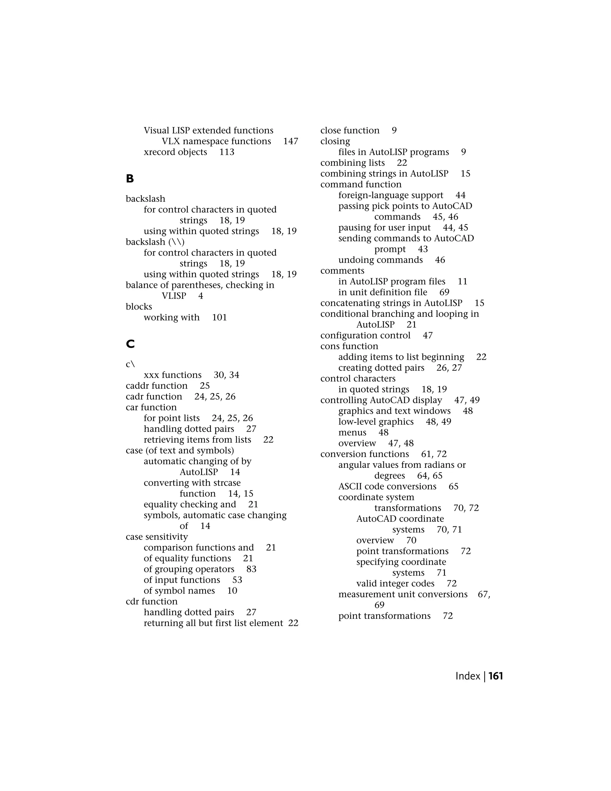 Visual LISP extended functions
VLX namespace functions 147
xrecord objects 113
B
backslash
for control characters in quoted
strings 18, 19
using within quoted strings 18, 19
backslash ()
for control characters in quoted
strings 18, 19
using within quoted strings 18, 19
balance of parentheses, checking in
VLISP 4
blocks
working with 101
C
c
xxx functions 30, 34
caddr function 25
cadr function 24, 25, 26
car function
for point lists 24, 25, 26
handling dotted pairs 27
retrieving items from lists 22
case (of text and symbols)
automatic changing of by
AutoLISP 14
converting with strcase
function 14, 15
equality checking and 21
symbols, automatic case changing
of 14
case sensitivity
comparison functions and 21
of equality functions 21
of grouping operators 83
of input functions 53
of symbol names 10
cdr function
handling dotted pairs 27
returning all but first list element 22
close function 9
closing
files in AutoLISP programs 9
combining lists 22
combining strings in AutoLISP 15
command function
foreign-language support 44
passing pick points to AutoCAD
commands 45, 46
pausing for user input 44, 45
sending commands to AutoCAD
prompt 43
undoing commands 46
comments
in AutoLISP program files 11
in unit definition file 69
concatenating strings in AutoLISP 15
conditional branching and looping in
AutoLISP 21
configuration control 47
cons function
adding items to list beginning 22
creating dotted pairs 26, 27
control characters
in quoted strings 18, 19
controlling AutoCAD display 47, 49
graphics and text windows 48
low-level graphics 48, 49
menus 48
overview 47, 48
conversion functions 61, 72
angular values from radians or
degrees 64, 65
ASCII code conversions 65
coordinate system
transformations 70, 72
AutoCAD coordinate
systems 70, 71
overview 70
point transformations 72
specifying coordinate
systems 71
valid integer codes 72
measurement unit conversions 67,
69
point transformations 72
Index | 161
 
