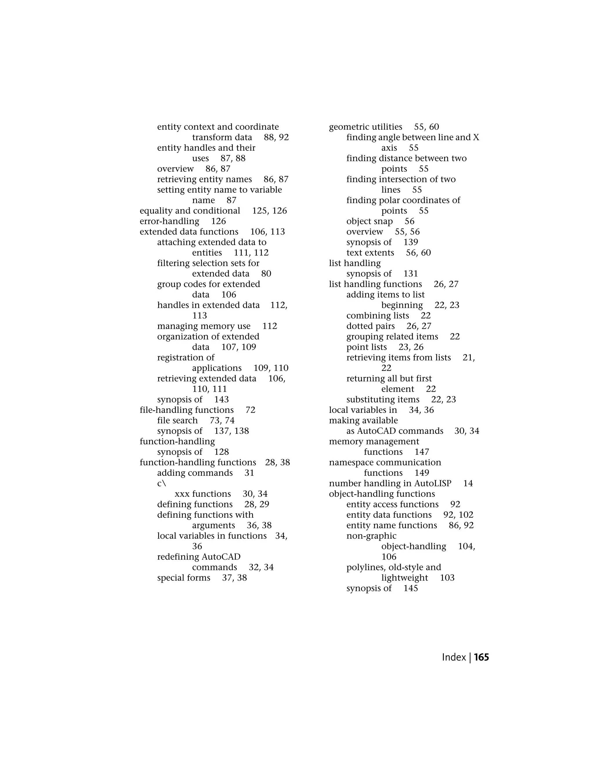 entity context and coordinate
transform data 88, 92
entity handles and their
uses 87, 88
overview 86, 87
retrieving entity names 86, 87
setting entity name to variable
name 87
equality and conditional 125, 126
error-handling 126
extended data functions 106, 113
attaching extended data to
entities 111, 112
filtering selection sets for
extended data 80
group codes for extended
data 106
handles in extended data 112,
113
managing memory use 112
organization of extended
data 107, 109
registration of
applications 109, 110
retrieving extended data 106,
110, 111
synopsis of 143
file-handling functions 72
file search 73, 74
synopsis of 137, 138
function-handling
synopsis of 128
function-handling functions 28, 38
adding commands 31
c
xxx functions 30, 34
defining functions 28, 29
defining functions with
arguments 36, 38
local variables in functions 34,
36
redefining AutoCAD
commands 32, 34
special forms 37, 38
geometric utilities 55, 60
finding angle between line and X
axis 55
finding distance between two
points 55
finding intersection of two
lines 55
finding polar coordinates of
points 55
object snap 56
overview 55, 56
synopsis of 139
text extents 56, 60
list handling
synopsis of 131
list handling functions 26, 27
adding items to list
beginning 22, 23
combining lists 22
dotted pairs 26, 27
grouping related items 22
point lists 23, 26
retrieving items from lists 21,
22
returning all but first
element 22
substituting items 22, 23
local variables in 34, 36
making available
as AutoCAD commands 30, 34
memory management
functions 147
namespace communication
functions 149
number handling in AutoLISP 14
object-handling functions
entity access functions 92
entity data functions 92, 102
entity name functions 86, 92
non-graphic
object-handling 104,
106
polylines, old-style and
lightweight 103
synopsis of 145
Index | 165
 