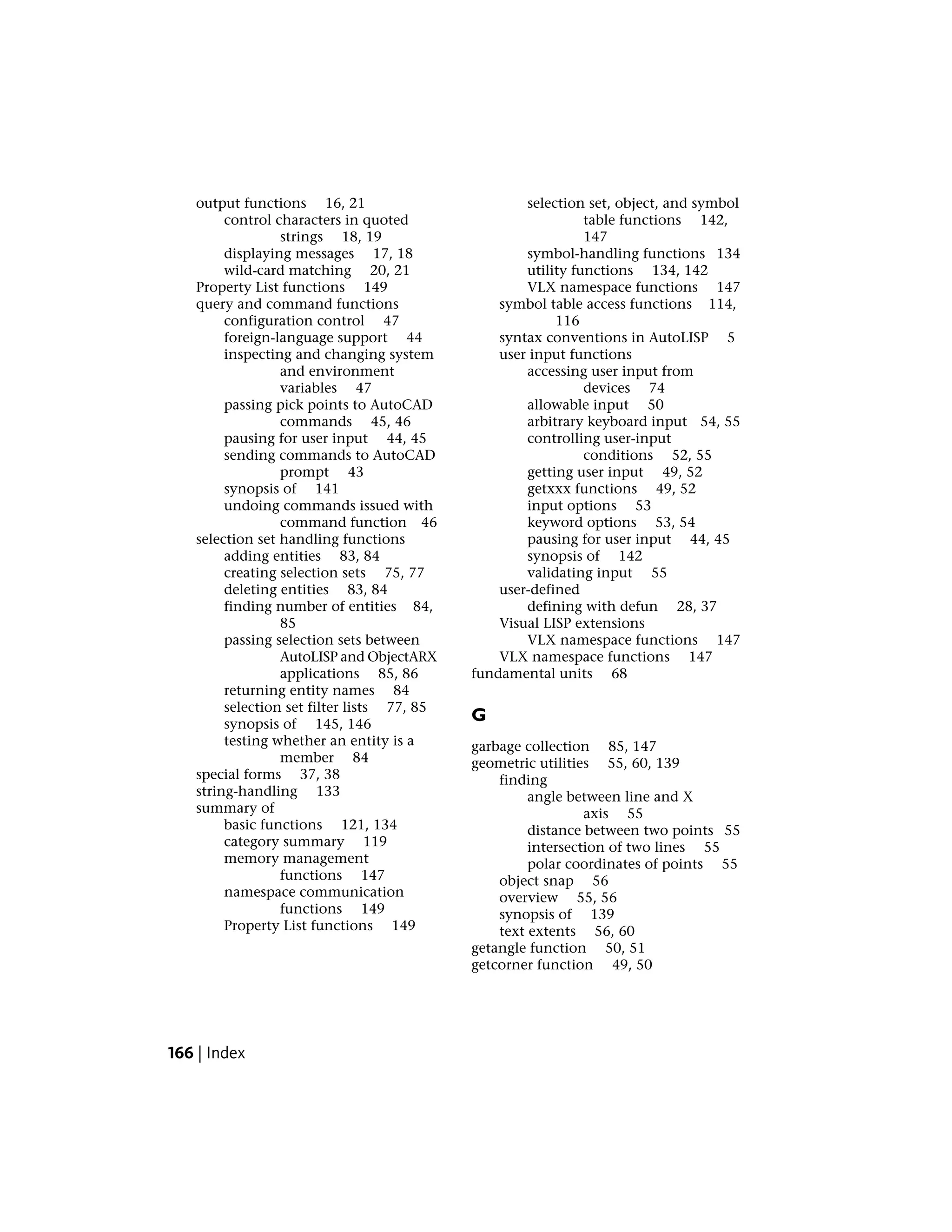 output functions 16, 21
control characters in quoted
strings 18, 19
displaying messages 17, 18
wild-card matching 20, 21
Property List functions 149
query and command functions
configuration control 47
foreign-language support 44
inspecting and changing system
and environment
variables 47
passing pick points to AutoCAD
commands 45, 46
pausing for user input 44, 45
sending commands to AutoCAD
prompt 43
synopsis of 141
undoing commands issued with
command function 46
selection set handling functions
adding entities 83, 84
creating selection sets 75, 77
deleting entities 83, 84
finding number of entities 84,
85
passing selection sets between
AutoLISP and ObjectARX
applications 85, 86
returning entity names 84
selection set filter lists 77, 85
synopsis of 145, 146
testing whether an entity is a
member 84
special forms 37, 38
string-handling 133
summary of
basic functions 121, 134
category summary 119
memory management
functions 147
namespace communication
functions 149
Property List functions 149
selection set, object, and symbol
table functions 142,
147
symbol-handling functions 134
utility functions 134, 142
VLX namespace functions 147
symbol table access functions 114,
116
syntax conventions in AutoLISP 5
user input functions
accessing user input from
devices 74
allowable input 50
arbitrary keyboard input 54, 55
controlling user-input
conditions 52, 55
getting user input 49, 52
getxxx functions 49, 52
input options 53
keyword options 53, 54
pausing for user input 44, 45
synopsis of 142
validating input 55
user-defined
defining with defun 28, 37
Visual LISP extensions
VLX namespace functions 147
VLX namespace functions 147
fundamental units 68
G
garbage collection 85, 147
geometric utilities 55, 60, 139
finding
angle between line and X
axis 55
distance between two points 55
intersection of two lines 55
polar coordinates of points 55
object snap 56
overview 55, 56
synopsis of 139
text extents 56, 60
getangle function 50, 51
getcorner function 49, 50
166 | Index
 