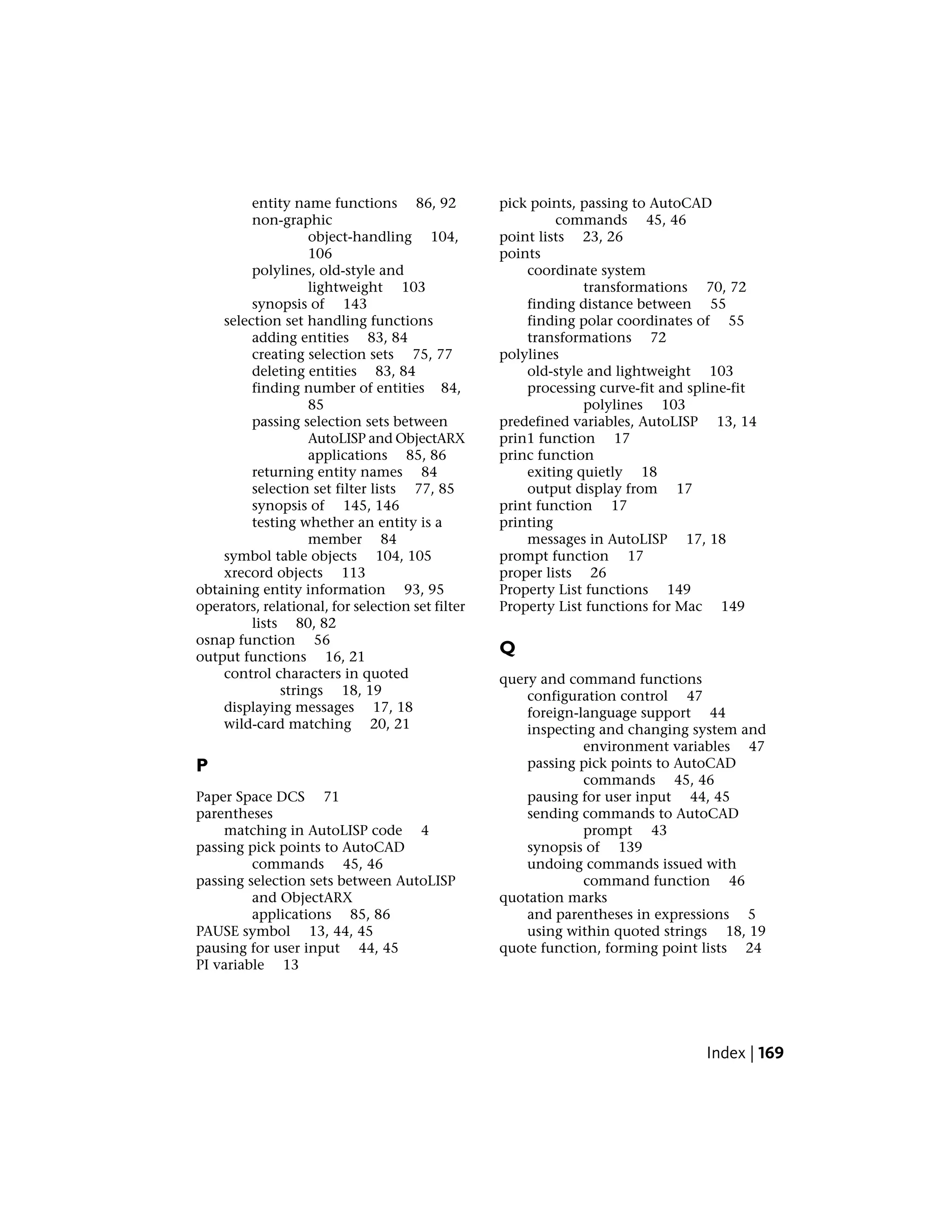entity name functions 86, 92
non-graphic
object-handling 104,
106
polylines, old-style and
lightweight 103
synopsis of 143
selection set handling functions
adding entities 83, 84
creating selection sets 75, 77
deleting entities 83, 84
finding number of entities 84,
85
passing selection sets between
AutoLISP and ObjectARX
applications 85, 86
returning entity names 84
selection set filter lists 77, 85
synopsis of 145, 146
testing whether an entity is a
member 84
symbol table objects 104, 105
xrecord objects 113
obtaining entity information 93, 95
operators, relational, for selection set filter
lists 80, 82
osnap function 56
output functions 16, 21
control characters in quoted
strings 18, 19
displaying messages 17, 18
wild-card matching 20, 21
P
Paper Space DCS 71
parentheses
matching in AutoLISP code 4
passing pick points to AutoCAD
commands 45, 46
passing selection sets between AutoLISP
and ObjectARX
applications 85, 86
PAUSE symbol 13, 44, 45
pausing for user input 44, 45
PI variable 13
pick points, passing to AutoCAD
commands 45, 46
point lists 23, 26
points
coordinate system
transformations 70, 72
finding distance between 55
finding polar coordinates of 55
transformations 72
polylines
old-style and lightweight 103
processing curve-fit and spline-fit
polylines 103
predefined variables, AutoLISP 13, 14
prin1 function 17
princ function
exiting quietly 18
output display from 17
print function 17
printing
messages in AutoLISP 17, 18
prompt function 17
proper lists 26
Property List functions 149
Property List functions for Mac 149
Q
query and command functions
configuration control 47
foreign-language support 44
inspecting and changing system and
environment variables 47
passing pick points to AutoCAD
commands 45, 46
pausing for user input 44, 45
sending commands to AutoCAD
prompt 43
synopsis of 139
undoing commands issued with
command function 46
quotation marks
and parentheses in expressions 5
using within quoted strings 18, 19
quote function, forming point lists 24
Index | 169
 