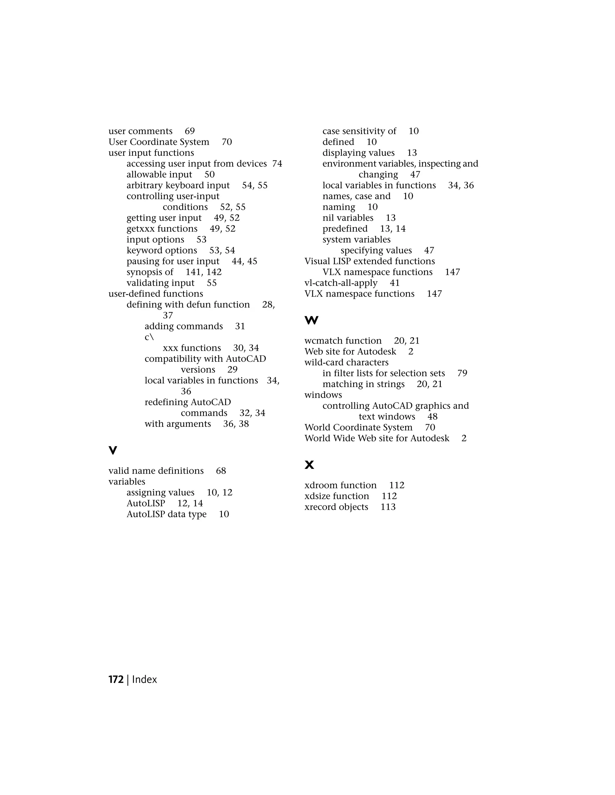 user comments 69
User Coordinate System 70
user input functions
accessing user input from devices 74
allowable input 50
arbitrary keyboard input 54, 55
controlling user-input
conditions 52, 55
getting user input 49, 52
getxxx functions 49, 52
input options 53
keyword options 53, 54
pausing for user input 44, 45
synopsis of 141, 142
validating input 55
user-defined functions
defining with defun function 28,
37
adding commands 31
c
xxx functions 30, 34
compatibility with AutoCAD
versions 29
local variables in functions 34,
36
redefining AutoCAD
commands 32, 34
with arguments 36, 38
V
valid name definitions 68
variables
assigning values 10, 12
AutoLISP 12, 14
AutoLISP data type 10
case sensitivity of 10
defined 10
displaying values 13
environment variables, inspecting and
changing 47
local variables in functions 34, 36
names, case and 10
naming 10
nil variables 13
predefined 13, 14
system variables
specifying values 47
Visual LISP extended functions
VLX namespace functions 147
vl-catch-all-apply 41
VLX namespace functions 147
W
wcmatch function 20, 21
Web site for Autodesk 2
wild-card characters
in filter lists for selection sets 79
matching in strings 20, 21
windows
controlling AutoCAD graphics and
text windows 48
World Coordinate System 70
World Wide Web site for Autodesk 2
X
xdroom function 112
xdsize function 112
xrecord objects 113
172 | Index
 