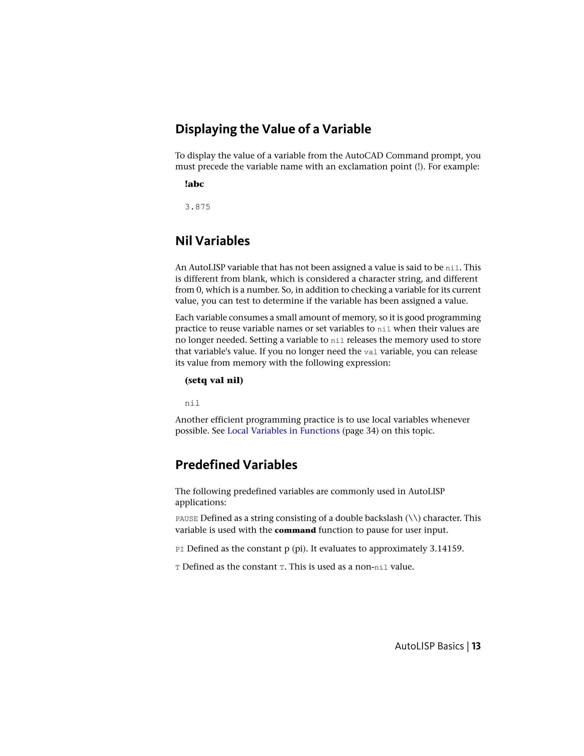 Displaying the Value of a Variable
To display the value of a variable from the AutoCAD Command prompt, you
must precede the variable name with an exclamation point (!). For example:
!abc
3.875
Nil Variables
An AutoLISP variable that has not been assigned a value is said to be nil. This
is different from blank, which is considered a character string, and different
from 0, which is a number. So, in addition to checking a variable for its current
value, you can test to determine if the variable has been assigned a value.
Each variable consumes a small amount of memory, so it is good programming
practice to reuse variable names or set variables to nil when their values are
no longer needed. Setting a variable to nil releases the memory used to store
that variable's value. If you no longer need the val variable, you can release
its value from memory with the following expression:
(setq val nil)
nil
Another efficient programming practice is to use local variables whenever
possible. See Local Variables in Functions (page 34) on this topic.
Predefined Variables
The following predefined variables are commonly used in AutoLISP
applications:
PAUSE Defined as a string consisting of a double backslash () character. This
variable is used with the command function to pause for user input.
PI Defined as the constant p (pi). It evaluates to approximately 3.14159.
T Defined as the constant T. This is used as a non-nil value.
AutoLISP Basics | 13
 