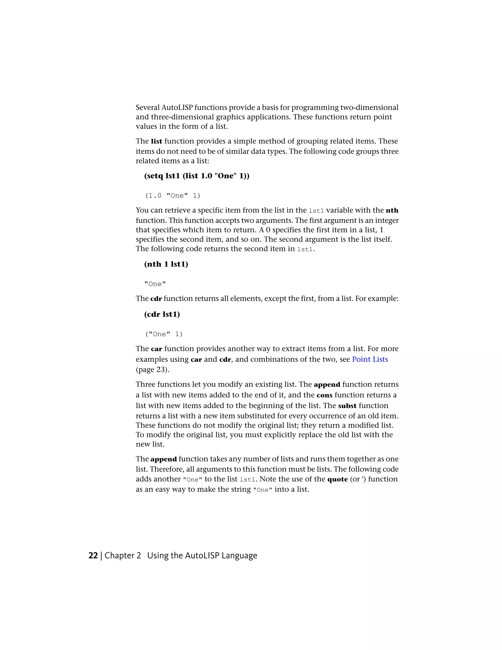 Several AutoLISP functions provide a basis for programming two-dimensional
and three-dimensional graphics applications. These functions return point
values in the form of a list.
The list function provides a simple method of grouping related items. These
items do not need to be of similar data types. The following code groups three
related items as a list:
(setq lst1 (list 1.0 "One" 1))
(1.0 "One" 1)
You can retrieve a specific item from the list in the lst1 variable with the nth
function. This function accepts two arguments. The first argument is an integer
that specifies which item to return. A 0 specifies the first item in a list, 1
specifies the second item, and so on. The second argument is the list itself.
The following code returns the second item in lst1.
(nth 1 lst1)
"One"
The cdr function returns all elements, except the first, from a list. For example:
(cdr lst1)
("One" 1)
The car function provides another way to extract items from a list. For more
examples using car and cdr, and combinations of the two, see Point Lists
(page 23).
Three functions let you modify an existing list. The append function returns
a list with new items added to the end of it, and the cons function returns a
list with new items added to the beginning of the list. The subst function
returns a list with a new item substituted for every occurrence of an old item.
These functions do not modify the original list; they return a modified list.
To modify the original list, you must explicitly replace the old list with the
new list.
The append function takes any number of lists and runs them together as one
list. Therefore, all arguments to this function must be lists. The following code
adds another "One" to the list lst1. Note the use of the quote (or ') function
as an easy way to make the string "One" into a list.
22 | Chapter 2 Using the AutoLISP Language
 
