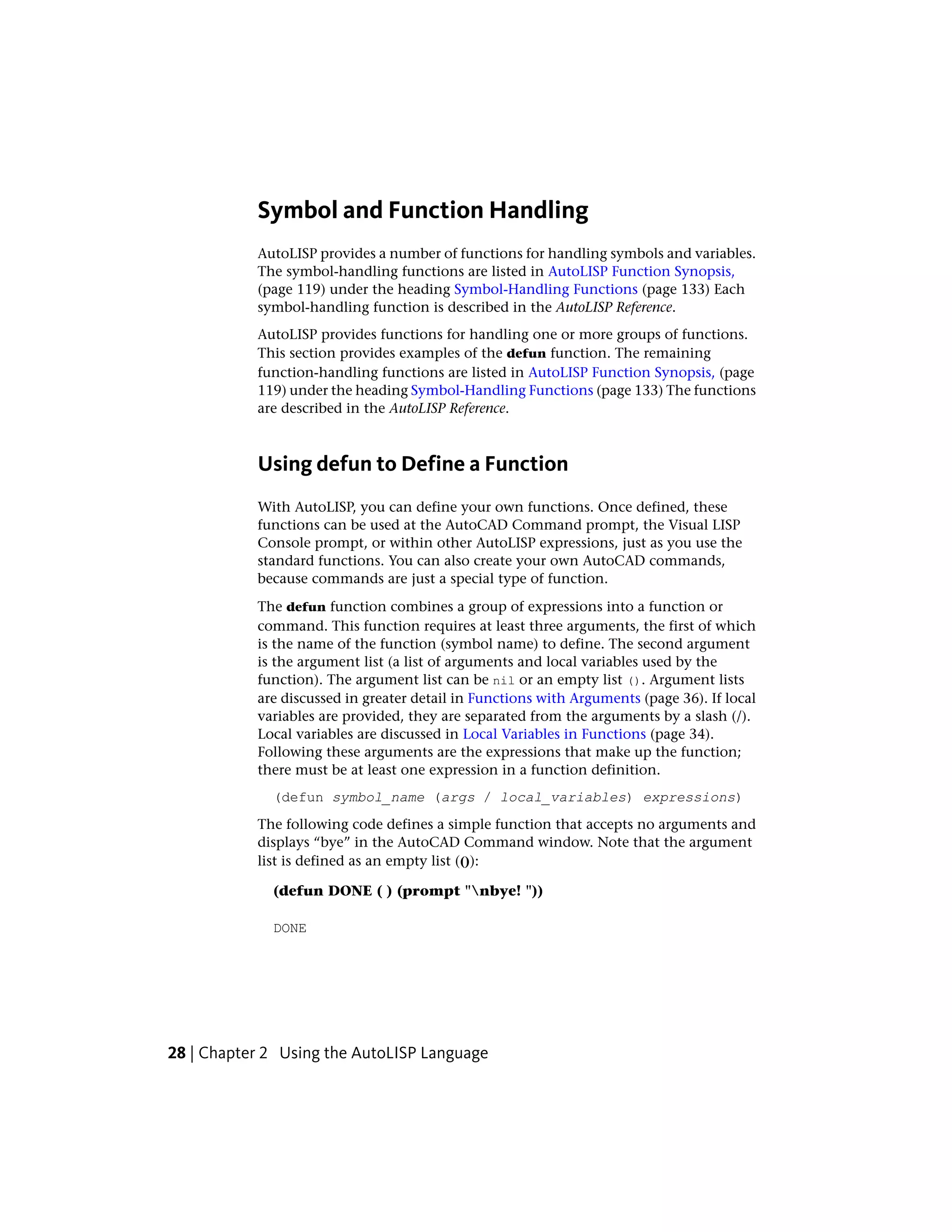 Symbol and Function Handling
AutoLISP provides a number of functions for handling symbols and variables.
The symbol-handling functions are listed in AutoLISP Function Synopsis,
(page 119) under the heading Symbol-Handling Functions (page 133) Each
symbol-handling function is described in the AutoLISP Reference.
AutoLISP provides functions for handling one or more groups of functions.
This section provides examples of the defun function. The remaining
function-handling functions are listed in AutoLISP Function Synopsis, (page
119) under the heading Symbol-Handling Functions (page 133) The functions
are described in the AutoLISP Reference.
Using defun to Define a Function
With AutoLISP, you can define your own functions. Once defined, these
functions can be used at the AutoCAD Command prompt, the Visual LISP
Console prompt, or within other AutoLISP expressions, just as you use the
standard functions. You can also create your own AutoCAD commands,
because commands are just a special type of function.
The defun function combines a group of expressions into a function or
command. This function requires at least three arguments, the first of which
is the name of the function (symbol name) to define. The second argument
is the argument list (a list of arguments and local variables used by the
function). The argument list can be nil or an empty list (). Argument lists
are discussed in greater detail in Functions with Arguments (page 36). If local
variables are provided, they are separated from the arguments by a slash (/).
Local variables are discussed in Local Variables in Functions (page 34).
Following these arguments are the expressions that make up the function;
there must be at least one expression in a function definition.
(defun symbol_name (args / local_variables) expressions)
The following code defines a simple function that accepts no arguments and
displays “bye” in the AutoCAD Command window. Note that the argument
list is defined as an empty list (()):
(defun DONE ( ) (prompt "nbye! "))
DONE
28 | Chapter 2 Using the AutoLISP Language
 
