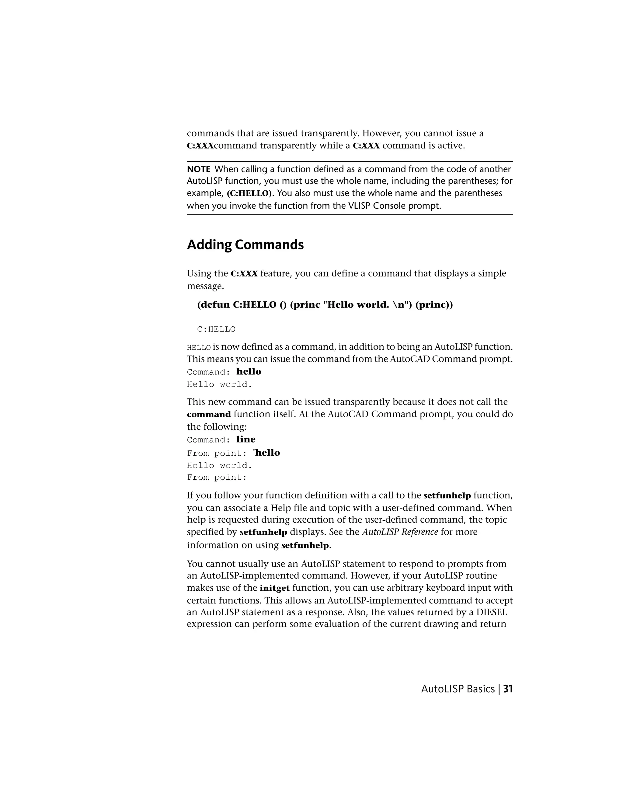 commands that are issued transparently. However, you cannot issue a
C:XXXcommand transparently while a C:XXX command is active.
NOTE When calling a function defined as a command from the code of another
AutoLISP function, you must use the whole name, including the parentheses; for
example, (C:HELLO). You also must use the whole name and the parentheses
when you invoke the function from the VLISP Console prompt.
Adding Commands
Using the C:XXX feature, you can define a command that displays a simple
message.
(defun C:HELLO () (princ "Hello world. n") (princ))
C:HELLO
HELLO is now defined as a command, in addition to being an AutoLISP function.
This means you can issue the command from the AutoCAD Command prompt.
Command: hello
Hello world.
This new command can be issued transparently because it does not call the
command function itself. At the AutoCAD Command prompt, you could do
the following:
Command: line
From point: 'hello
Hello world.
From point:
If you follow your function definition with a call to the setfunhelp function,
you can associate a Help file and topic with a user-defined command. When
help is requested during execution of the user-defined command, the topic
specified by setfunhelp displays. See the AutoLISP Reference for more
information on using setfunhelp.
You cannot usually use an AutoLISP statement to respond to prompts from
an AutoLISP-implemented command. However, if your AutoLISP routine
makes use of the initget function, you can use arbitrary keyboard input with
certain functions. This allows an AutoLISP-implemented command to accept
an AutoLISP statement as a response. Also, the values returned by a DIESEL
expression can perform some evaluation of the current drawing and return
AutoLISP Basics | 31
 