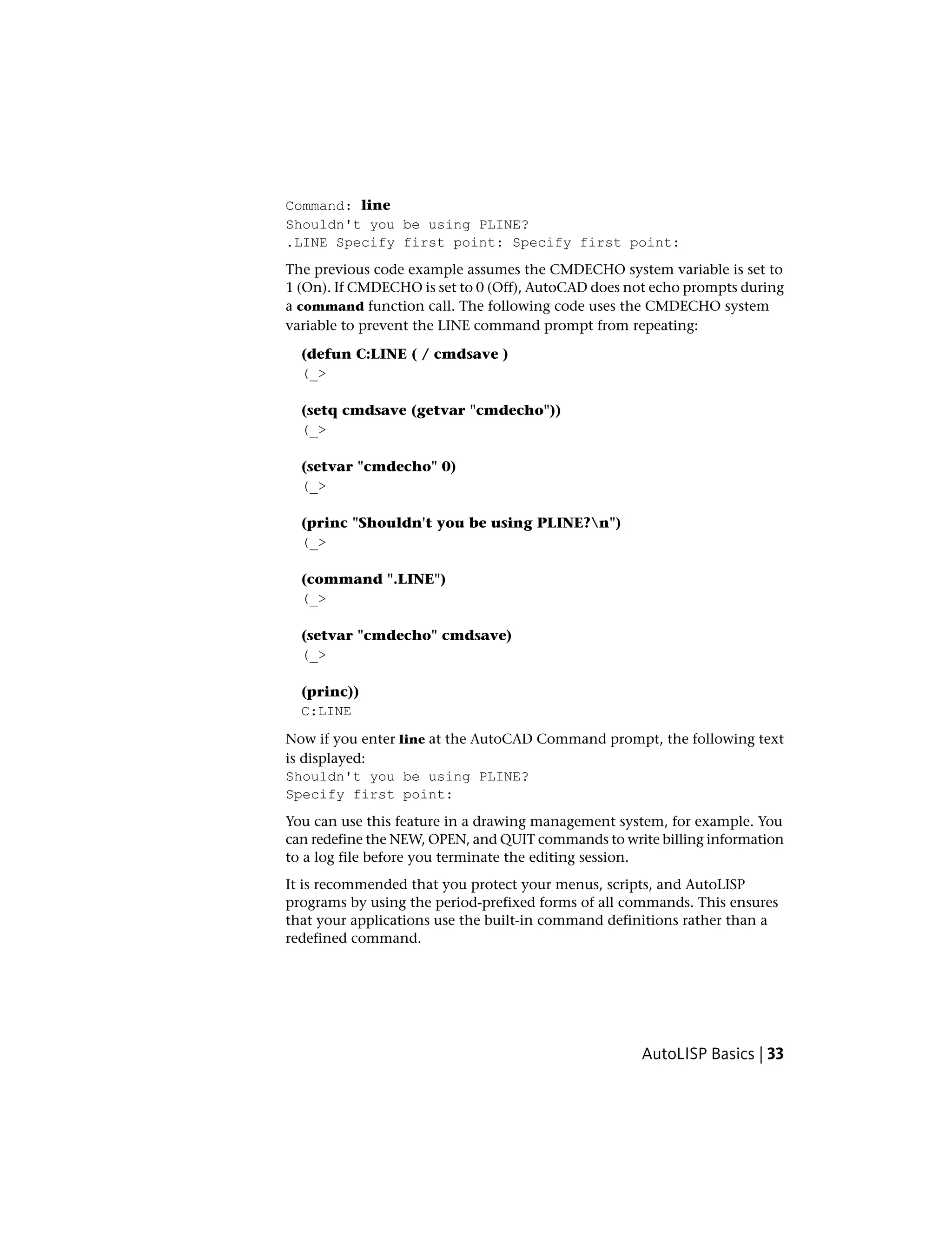 Command: line
Shouldn't you be using PLINE?
.LINE Specify first point: Specify first point:
The previous code example assumes the CMDECHO system variable is set to
1 (On). If CMDECHO is set to 0 (Off), AutoCAD does not echo prompts during
a command function call. The following code uses the CMDECHO system
variable to prevent the LINE command prompt from repeating:
(defun C:LINE ( / cmdsave )
(_>
(setq cmdsave (getvar "cmdecho"))
(_>
(setvar "cmdecho" 0)
(_>
(princ "Shouldn't you be using PLINE?n")
(_>
(command ".LINE")
(_>
(setvar "cmdecho" cmdsave)
(_>
(princ))
C:LINE
Now if you enter line at the AutoCAD Command prompt, the following text
is displayed:
Shouldn't you be using PLINE?
Specify first point:
You can use this feature in a drawing management system, for example. You
can redefine the NEW, OPEN, and QUIT commands to write billing information
to a log file before you terminate the editing session.
It is recommended that you protect your menus, scripts, and AutoLISP
programs by using the period-prefixed forms of all commands. This ensures
that your applications use the built-in command definitions rather than a
redefined command.
AutoLISP Basics | 33
 