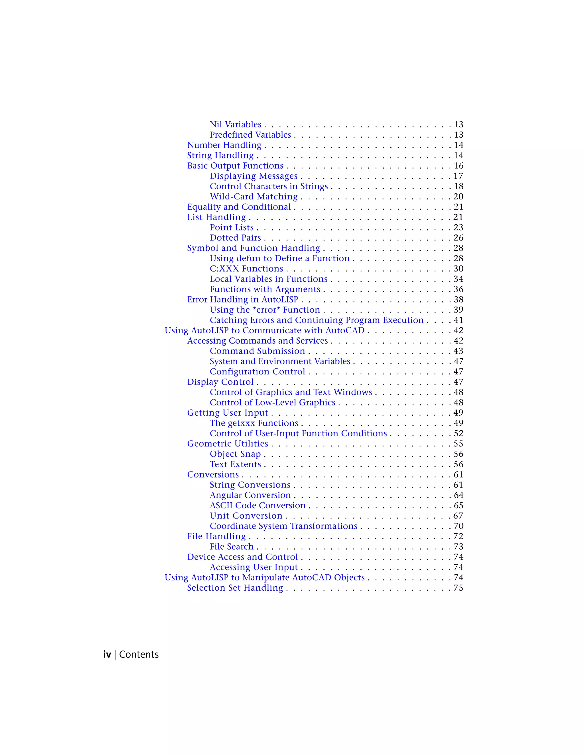 Nil Variables . . . . . . . . . . . . . . . . . . . . . . . . . . 13
Predefined Variables . . . . . . . . . . . . . . . . . . . . . . 13
Number Handling . . . . . . . . . . . . . . . . . . . . . . . . . . 14
String Handling . . . . . . . . . . . . . . . . . . . . . . . . . . . 14
Basic Output Functions . . . . . . . . . . . . . . . . . . . . . . . 16
Displaying Messages . . . . . . . . . . . . . . . . . . . . . 17
Control Characters in Strings . . . . . . . . . . . . . . . . . 18
Wild-Card Matching . . . . . . . . . . . . . . . . . . . . . 20
Equality and Conditional . . . . . . . . . . . . . . . . . . . . . . 21
List Handling . . . . . . . . . . . . . . . . . . . . . . . . . . . . 21
Point Lists . . . . . . . . . . . . . . . . . . . . . . . . . . . 23
Dotted Pairs . . . . . . . . . . . . . . . . . . . . . . . . . . 26
Symbol and Function Handling . . . . . . . . . . . . . . . . . . 28
Using defun to Define a Function . . . . . . . . . . . . . . 28
C:XXX Functions . . . . . . . . . . . . . . . . . . . . . . . 30
Local Variables in Functions . . . . . . . . . . . . . . . . . 34
Functions with Arguments . . . . . . . . . . . . . . . . . . 36
Error Handling in AutoLISP . . . . . . . . . . . . . . . . . . . . . 38
Using the *error* Function . . . . . . . . . . . . . . . . . . 39
Catching Errors and Continuing Program Execution . . . . 41
Using AutoLISP to Communicate with AutoCAD . . . . . . . . . . . . 42
Accessing Commands and Services . . . . . . . . . . . . . . . . . 42
Command Submission . . . . . . . . . . . . . . . . . . . . 43
System and Environment Variables . . . . . . . . . . . . . . 47
Configuration Control . . . . . . . . . . . . . . . . . . . . 47
Display Control . . . . . . . . . . . . . . . . . . . . . . . . . . . 47
Control of Graphics and Text Windows . . . . . . . . . . . 48
Control of Low-Level Graphics . . . . . . . . . . . . . . . . 48
Getting User Input . . . . . . . . . . . . . . . . . . . . . . . . . 49
The getxxx Functions . . . . . . . . . . . . . . . . . . . . . 49
Control of User-Input Function Conditions . . . . . . . . . 52
Geometric Utilities . . . . . . . . . . . . . . . . . . . . . . . . . 55
Object Snap . . . . . . . . . . . . . . . . . . . . . . . . . . 56
Text Extents . . . . . . . . . . . . . . . . . . . . . . . . . . 56
Conversions . . . . . . . . . . . . . . . . . . . . . . . . . . . . . 61
String Conversions . . . . . . . . . . . . . . . . . . . . . . 61
Angular Conversion . . . . . . . . . . . . . . . . . . . . . . 64
ASCII Code Conversion . . . . . . . . . . . . . . . . . . . . 65
Unit Conversion . . . . . . . . . . . . . . . . . . . . . . . 67
Coordinate System Transformations . . . . . . . . . . . . . 70
File Handling . . . . . . . . . . . . . . . . . . . . . . . . . . . . 72
File Search . . . . . . . . . . . . . . . . . . . . . . . . . . . 73
Device Access and Control . . . . . . . . . . . . . . . . . . . . . 74
Accessing User Input . . . . . . . . . . . . . . . . . . . . . 74
Using AutoLISP to Manipulate AutoCAD Objects . . . . . . . . . . . . 74
Selection Set Handling . . . . . . . . . . . . . . . . . . . . . . . 75
iv | Contents
 