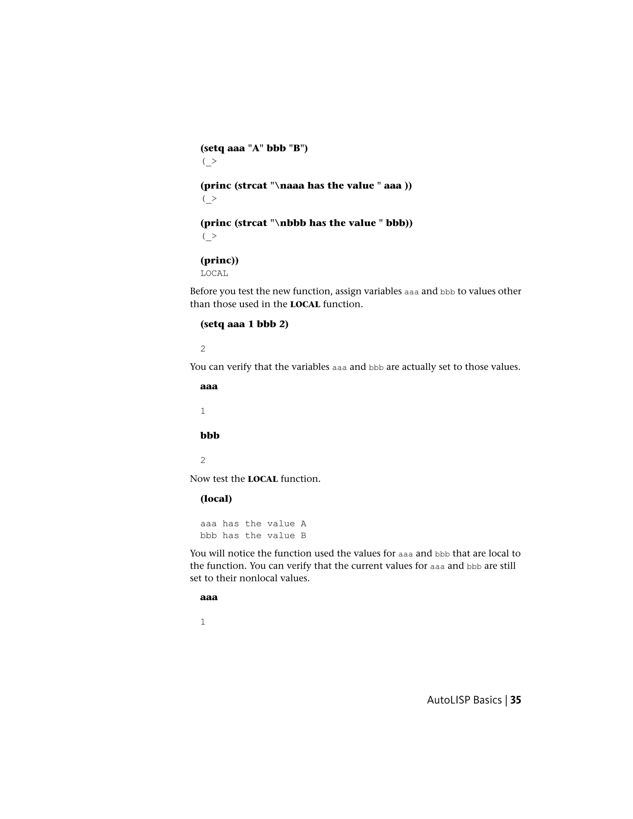 (setq aaa "A" bbb "B")
(_>
(princ (strcat "naaa has the value " aaa ))
(_>
(princ (strcat "nbbb has the value " bbb))
(_>
(princ))
LOCAL
Before you test the new function, assign variables aaa and bbb to values other
than those used in the LOCAL function.
(setq aaa 1 bbb 2)
2
You can verify that the variables aaa and bbb are actually set to those values.
aaa
1
bbb
2
Now test the LOCAL function.
(local)
aaa has the value A
bbb has the value B
You will notice the function used the values for aaa and bbb that are local to
the function. You can verify that the current values for aaa and bbb are still
set to their nonlocal values.
aaa
1
AutoLISP Basics | 35
 