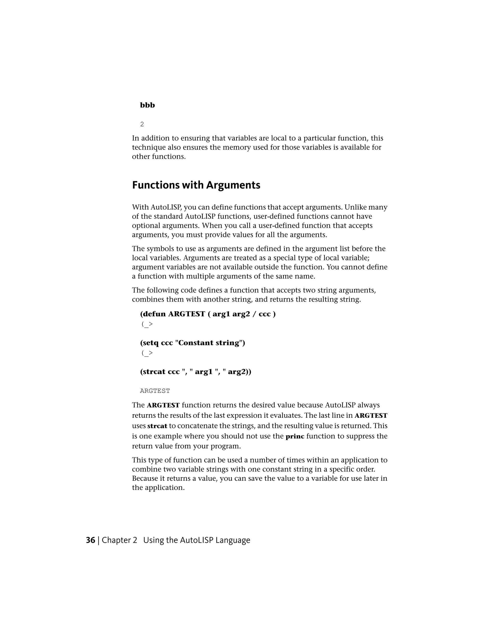 bbb
2
In addition to ensuring that variables are local to a particular function, this
technique also ensures the memory used for those variables is available for
other functions.
Functions with Arguments
With AutoLISP, you can define functions that accept arguments. Unlike many
of the standard AutoLISP functions, user-defined functions cannot have
optional arguments. When you call a user-defined function that accepts
arguments, you must provide values for all the arguments.
The symbols to use as arguments are defined in the argument list before the
local variables. Arguments are treated as a special type of local variable;
argument variables are not available outside the function. You cannot define
a function with multiple arguments of the same name.
The following code defines a function that accepts two string arguments,
combines them with another string, and returns the resulting string.
(defun ARGTEST ( arg1 arg2 / ccc )
(_>
(setq ccc "Constant string")
(_>
(strcat ccc ", " arg1 ", " arg2))
ARGTEST
The ARGTEST function returns the desired value because AutoLISP always
returns the results of the last expression it evaluates. The last line in ARGTEST
uses strcat to concatenate the strings, and the resulting value is returned. This
is one example where you should not use the princ function to suppress the
return value from your program.
This type of function can be used a number of times within an application to
combine two variable strings with one constant string in a specific order.
Because it returns a value, you can save the value to a variable for use later in
the application.
36 | Chapter 2 Using the AutoLISP Language
 