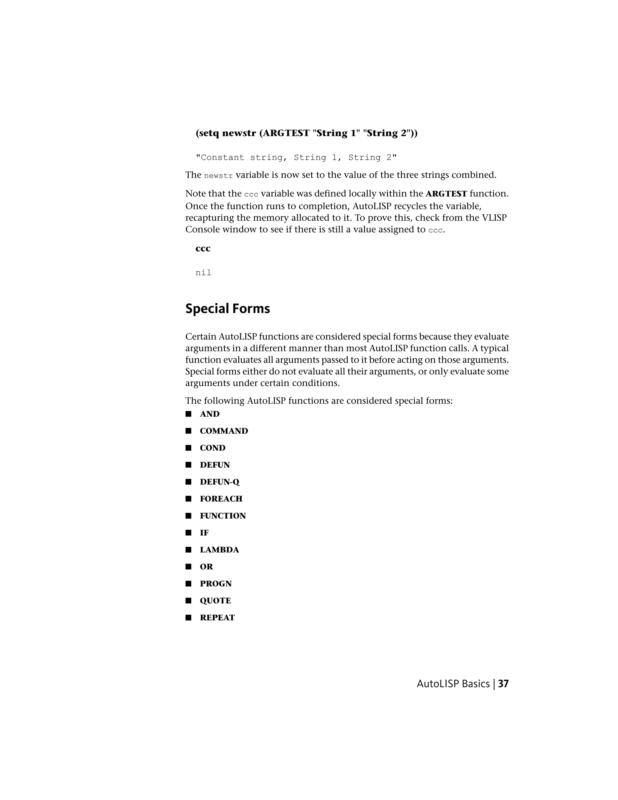 (setq newstr (ARGTEST "String 1" "String 2"))
"Constant string, String 1, String 2"
The newstr variable is now set to the value of the three strings combined.
Note that the ccc variable was defined locally within the ARGTEST function.
Once the function runs to completion, AutoLISP recycles the variable,
recapturing the memory allocated to it. To prove this, check from the VLISP
Console window to see if there is still a value assigned to ccc.
ccc
nil
Special Forms
Certain AutoLISP functions are considered special forms because they evaluate
arguments in a different manner than most AutoLISP function calls. A typical
function evaluates all arguments passed to it before acting on those arguments.
Special forms either do not evaluate all their arguments, or only evaluate some
arguments under certain conditions.
The following AutoLISP functions are considered special forms:
■ AND
■ COMMAND
■ COND
■ DEFUN
■ DEFUN-Q
■ FOREACH
■ FUNCTION
■ IF
■ LAMBDA
■ OR
■ PROGN
■ QUOTE
■ REPEAT
AutoLISP Basics | 37
 