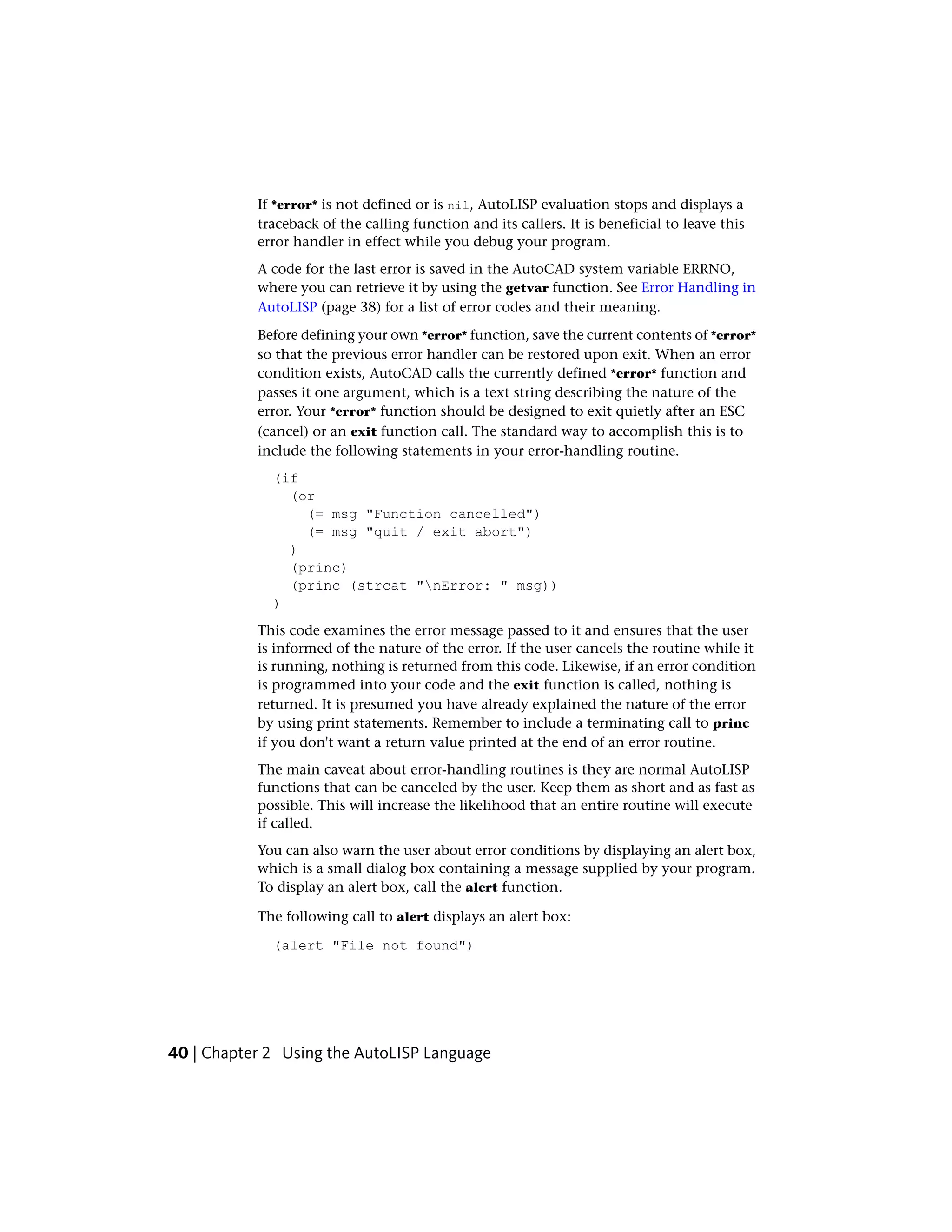 If *error* is not defined or is nil, AutoLISP evaluation stops and displays a
traceback of the calling function and its callers. It is beneficial to leave this
error handler in effect while you debug your program.
A code for the last error is saved in the AutoCAD system variable ERRNO,
where you can retrieve it by using the getvar function. See Error Handling in
AutoLISP (page 38) for a list of error codes and their meaning.
Before defining your own *error* function, save the current contents of *error*
so that the previous error handler can be restored upon exit. When an error
condition exists, AutoCAD calls the currently defined *error* function and
passes it one argument, which is a text string describing the nature of the
error. Your *error* function should be designed to exit quietly after an ESC
(cancel) or an exit function call. The standard way to accomplish this is to
include the following statements in your error-handling routine.
(if
(or
(= msg "Function cancelled")
(= msg "quit / exit abort")
)
(princ)
(princ (strcat "nError: " msg))
)
This code examines the error message passed to it and ensures that the user
is informed of the nature of the error. If the user cancels the routine while it
is running, nothing is returned from this code. Likewise, if an error condition
is programmed into your code and the exit function is called, nothing is
returned. It is presumed you have already explained the nature of the error
by using print statements. Remember to include a terminating call to princ
if you don't want a return value printed at the end of an error routine.
The main caveat about error-handling routines is they are normal AutoLISP
functions that can be canceled by the user. Keep them as short and as fast as
possible. This will increase the likelihood that an entire routine will execute
if called.
You can also warn the user about error conditions by displaying an alert box,
which is a small dialog box containing a message supplied by your program.
To display an alert box, call the alert function.
The following call to alert displays an alert box:
(alert "File not found")
40 | Chapter 2 Using the AutoLISP Language
 