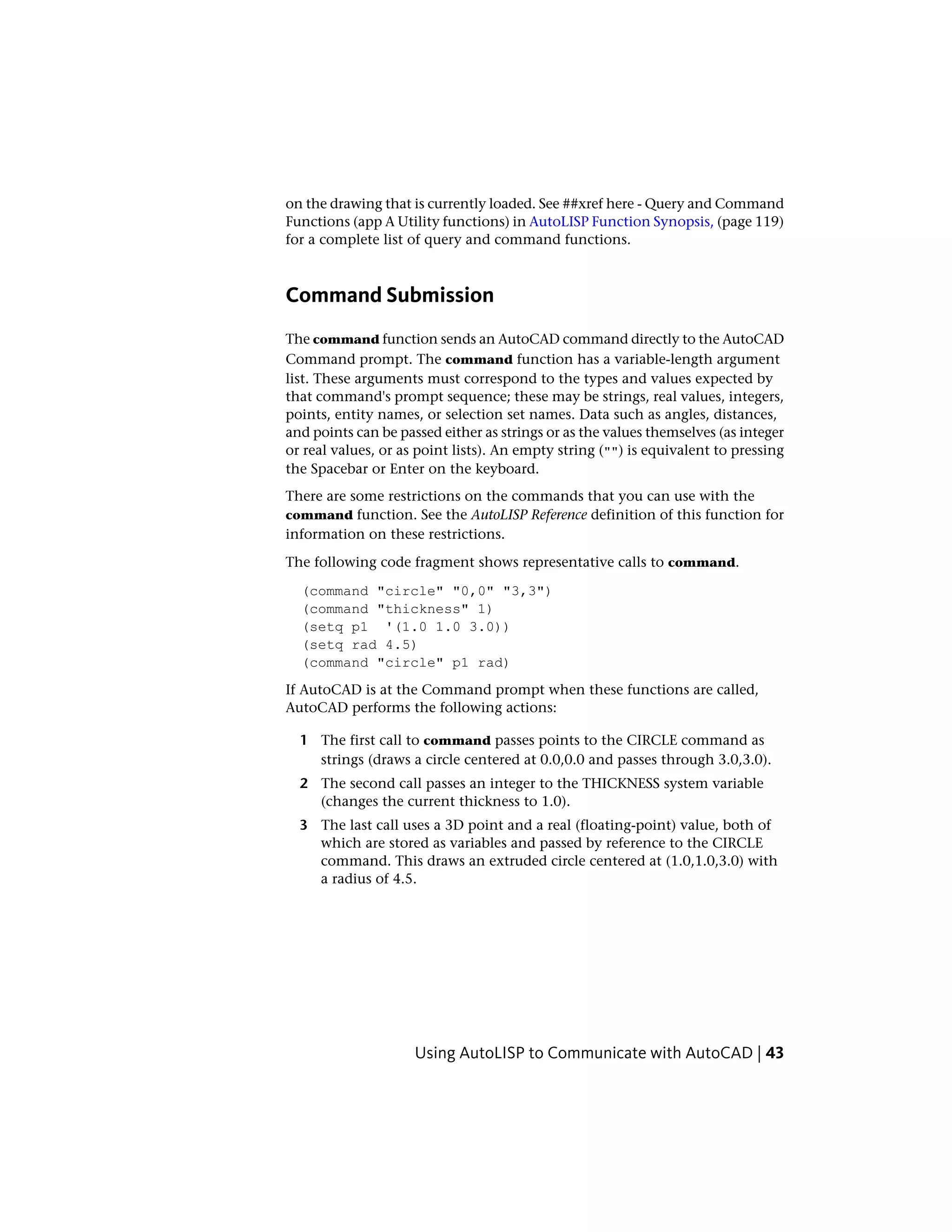 on the drawing that is currently loaded. See ##xref here - Query and Command
Functions (app A Utility functions) in AutoLISP Function Synopsis, (page 119)
for a complete list of query and command functions.
Command Submission
The command function sends an AutoCAD command directly to the AutoCAD
Command prompt. The command function has a variable-length argument
list. These arguments must correspond to the types and values expected by
that command's prompt sequence; these may be strings, real values, integers,
points, entity names, or selection set names. Data such as angles, distances,
and points can be passed either as strings or as the values themselves (as integer
or real values, or as point lists). An empty string ("") is equivalent to pressing
the Spacebar or Enter on the keyboard.
There are some restrictions on the commands that you can use with the
command function. See the AutoLISP Reference definition of this function for
information on these restrictions.
The following code fragment shows representative calls to command.
(command "circle" "0,0" "3,3")
(command "thickness" 1)
(setq p1 '(1.0 1.0 3.0))
(setq rad 4.5)
(command "circle" p1 rad)
If AutoCAD is at the Command prompt when these functions are called,
AutoCAD performs the following actions:
1 The first call to command passes points to the CIRCLE command as
strings (draws a circle centered at 0.0,0.0 and passes through 3.0,3.0).
2 The second call passes an integer to the THICKNESS system variable
(changes the current thickness to 1.0).
3 The last call uses a 3D point and a real (floating-point) value, both of
which are stored as variables and passed by reference to the CIRCLE
command. This draws an extruded circle centered at (1.0,1.0,3.0) with
a radius of 4.5.
Using AutoLISP to Communicate with AutoCAD | 43
 
