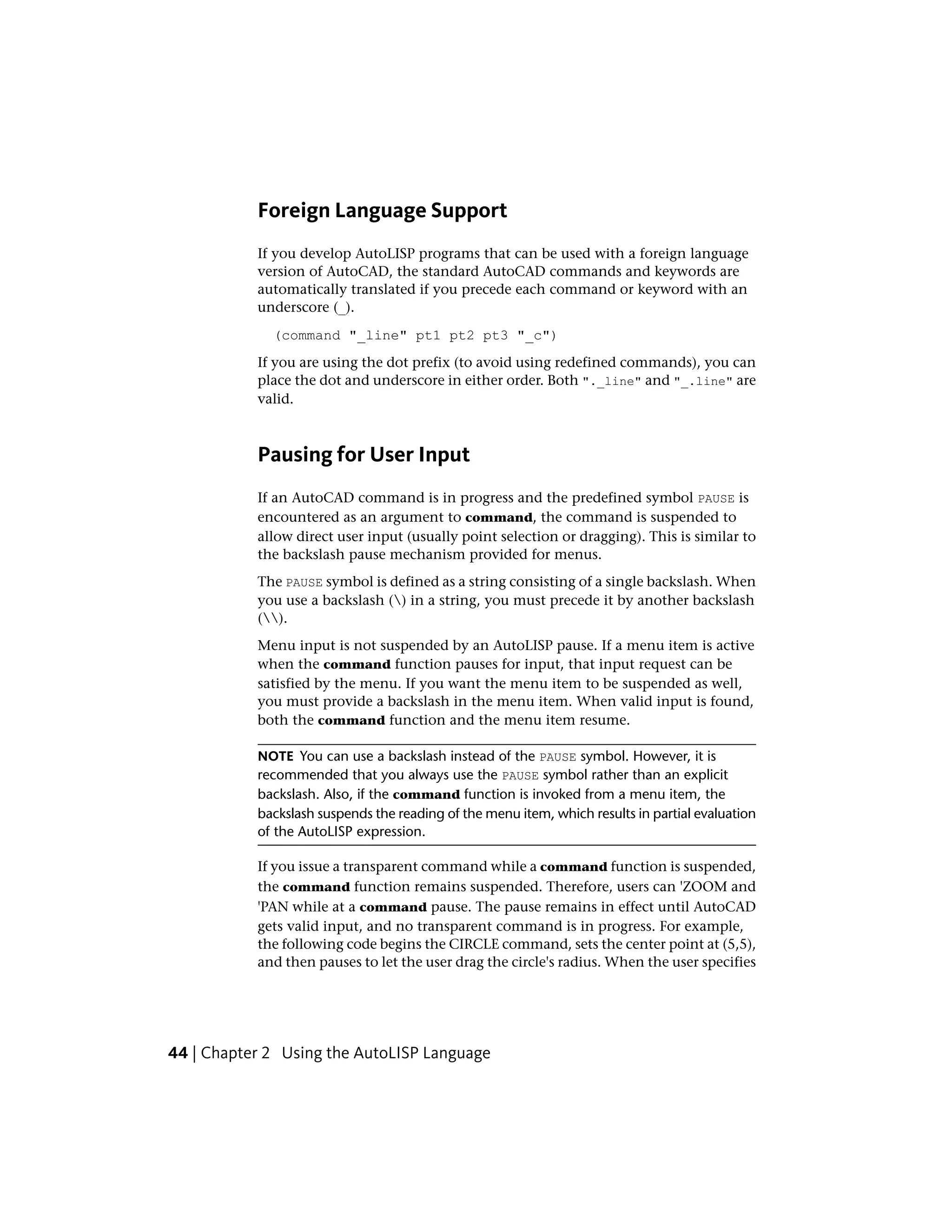 Foreign Language Support
If you develop AutoLISP programs that can be used with a foreign language
version of AutoCAD, the standard AutoCAD commands and keywords are
automatically translated if you precede each command or keyword with an
underscore (_).
(command "_line" pt1 pt2 pt3 "_c")
If you are using the dot prefix (to avoid using redefined commands), you can
place the dot and underscore in either order. Both "._line" and "_.line" are
valid.
Pausing for User Input
If an AutoCAD command is in progress and the predefined symbol PAUSE is
encountered as an argument to command, the command is suspended to
allow direct user input (usually point selection or dragging). This is similar to
the backslash pause mechanism provided for menus.
The PAUSE symbol is defined as a string consisting of a single backslash. When
you use a backslash () in a string, you must precede it by another backslash
().
Menu input is not suspended by an AutoLISP pause. If a menu item is active
when the command function pauses for input, that input request can be
satisfied by the menu. If you want the menu item to be suspended as well,
you must provide a backslash in the menu item. When valid input is found,
both the command function and the menu item resume.
NOTE You can use a backslash instead of the PAUSE symbol. However, it is
recommended that you always use the PAUSE symbol rather than an explicit
backslash. Also, if the command function is invoked from a menu item, the
backslash suspends the reading of the menu item, which results in partial evaluation
of the AutoLISP expression.
If you issue a transparent command while a command function is suspended,
the command function remains suspended. Therefore, users can 'ZOOM and
'PAN while at a command pause. The pause remains in effect until AutoCAD
gets valid input, and no transparent command is in progress. For example,
the following code begins the CIRCLE command, sets the center point at (5,5),
and then pauses to let the user drag the circle's radius. When the user specifies
44 | Chapter 2 Using the AutoLISP Language
 