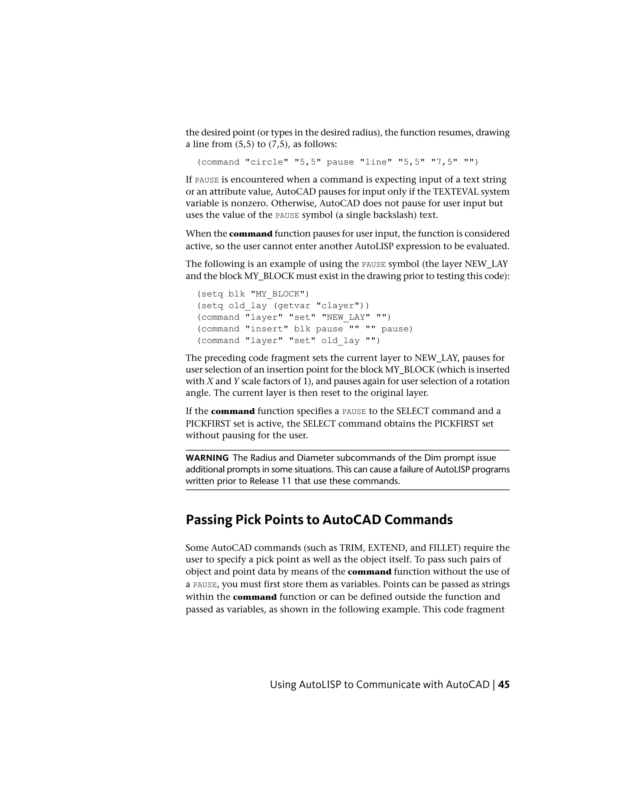 the desired point (or types in the desired radius), the function resumes, drawing
a line from (5,5) to (7,5), as follows:
(command "circle" "5,5" pause "line" "5,5" "7,5" "")
If PAUSE is encountered when a command is expecting input of a text string
or an attribute value, AutoCAD pauses for input only if the TEXTEVAL system
variable is nonzero. Otherwise, AutoCAD does not pause for user input but
uses the value of the PAUSE symbol (a single backslash) text.
When the command function pauses for user input, the function is considered
active, so the user cannot enter another AutoLISP expression to be evaluated.
The following is an example of using the PAUSE symbol (the layer NEW_LAY
and the block MY_BLOCK must exist in the drawing prior to testing this code):
(setq blk "MY_BLOCK")
(setq old_lay (getvar "clayer"))
(command "layer" "set" "NEW_LAY" "")
(command "insert" blk pause "" "" pause)
(command "layer" "set" old_lay "")
The preceding code fragment sets the current layer to NEW_LAY, pauses for
user selection of an insertion point for the block MY_BLOCK (which is inserted
with X and Y scale factors of 1), and pauses again for user selection of a rotation
angle. The current layer is then reset to the original layer.
If the command function specifies a PAUSE to the SELECT command and a
PICKFIRST set is active, the SELECT command obtains the PICKFIRST set
without pausing for the user.
WARNING The Radius and Diameter subcommands of the Dim prompt issue
additional prompts in some situations. This can cause a failure of AutoLISP programs
written prior to Release 11 that use these commands.
Passing Pick Points to AutoCAD Commands
Some AutoCAD commands (such as TRIM, EXTEND, and FILLET) require the
user to specify a pick point as well as the object itself. To pass such pairs of
object and point data by means of the command function without the use of
a PAUSE, you must first store them as variables. Points can be passed as strings
within the command function or can be defined outside the function and
passed as variables, as shown in the following example. This code fragment
Using AutoLISP to Communicate with AutoCAD | 45
 